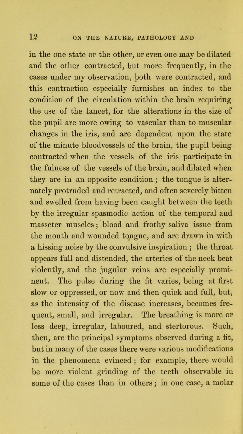 in the one state or the other, or even one may be dilated and the other contracted, but more frequently, in the cases under my observation, both were contracted, and this contraction especially furnishes an index to the condition of the circulation within the brain requiring the use of the lancet, for the alterations in the size of the pupil are more owing to vascular than to muscular changes in the iris, and are dependent upon the state of the minute bloodvessels of the brain, the pupil being contracted when the vessels of the iris participate in the fulness of the vessels of the brain, and dilated when they are in an opposite condition; the tongue is alter- nately protruded and retracted, and often severely bitten and swelled from having been caught between the teeth by the irregular spasmodic action of the temporal and masseter muscles; blood and frothy saliva issue from the mouth and wounded tongue, and are drawn in with a hissing noise by the convulsive inspiration ; the throat appears full and distended, the arteries of the neck beat violently, and the jugular veins are especially promi- nent. The pulse during the fit varies, being at first slow or oppressed, or now and then quick and full, but, as the intensity of the disease increases, becomes fre- quent, small, and irregular. The breathing is more or less deep, irregular, laboured, and stertorous. Such, then, are the principal symptoms observed during a fit, but in many of the cases there were various modifi cations in the phenomena evinced ; for example, there would be more violent grinding of the teeth observable in some of the cases than in others; in one case, a molar