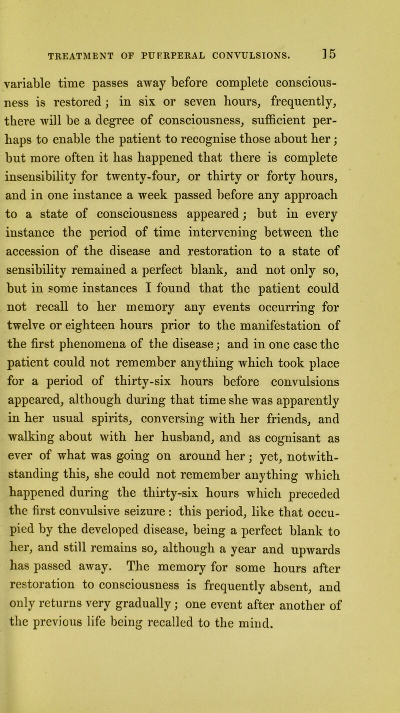 ] 5 variable time passes away before complete conscious- ness is restored; in six or seven hours, frequently, there will be a degree of consciousness, sufficient per- haps to enable the patient to recognise those about her; but more often it has happened that there is complete insensibility for twenty-four, or thirty or forty hours, and in one instance a week passed before any approach to a state of consciousness appeared; but in every instance the period of time intervening between the accession of the disease and restoration to a state of sensibility remained a perfect blank, and not only so, but in some instances I found that the patient could not recall to her memory any events occurring for twelve or eighteen hours prior to the manifestation of the first phenomena of the disease; and in one case the patient could not remember anything which took place for a period of thirty-six hours before convulsions appeared, although during that time she was apparently in her usual spirits, conversing with her friends, and walking about with her husband, and as cognisant as ever of what was going on around her; yet, notwith- standing this, she could not remember anything which happened during the thirty-six hours which preceded the first convulsive seizure : this period, like that occu- pied by the developed disease, being a perfect blank to her, and still remains so, although a year and upwards has passed away. The memory for some hours after restoration to consciousness is frequently absent, and only returns very gradually; one event after another of the previous life being recalled to the mind.