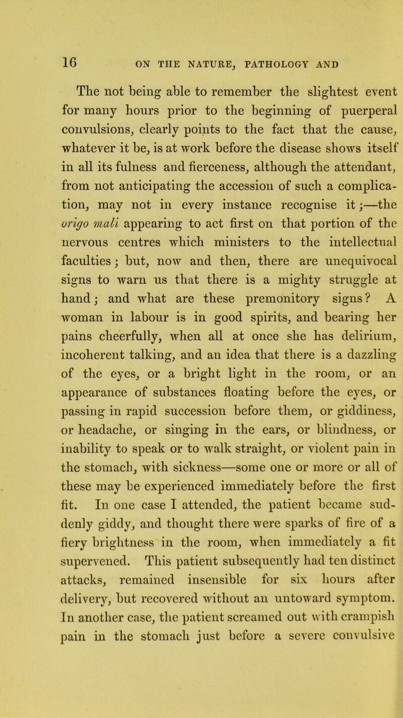 The not being able to remember the slightest event for many hours prior to the beginning of puerperal convulsions, clearly points to the fact that the cause, whatever it be, is at work before the disease shows itself in all its fulness and fierceness, although the attendant, from not anticipating the accession of such a complica- tion, may not in every instance recognise it;—the vrigo mail appearing to act first on that portion of the nervous centres which ministers to the intellectual faculties; but, now and then, there are unequivocal signs to warn us that there is a mighty struggle at hand; and what are these premonitory signs ? A woman in labour is in good spirits, and bearing her pains cheerfully, when all at once she has delirium, incoherent talking, and an idea that there is a dazzling of the eyes, or a bright light in the room, or an appearance of substances floating before the eyes, or passing in rapid succession before them, or giddiness, or headache, or singing in the ears, or blindness, or inability to speak or to walk straight, or violent pain in the stomach, with sickness—some one or more or all of these may be experienced immediately before the first fit. In one case I attended, the patient became sud- denly giddy, and thought there were sparks of fire of a fiery brightness in the room, when immediately a fit supervened. This patient subsequently had ten distinct attacks, remained insensible for six hours after delivery, but recovered without an untoward symptom. In another case, the patient screamed out with crampish pain in the stomach just before a severe convulsive