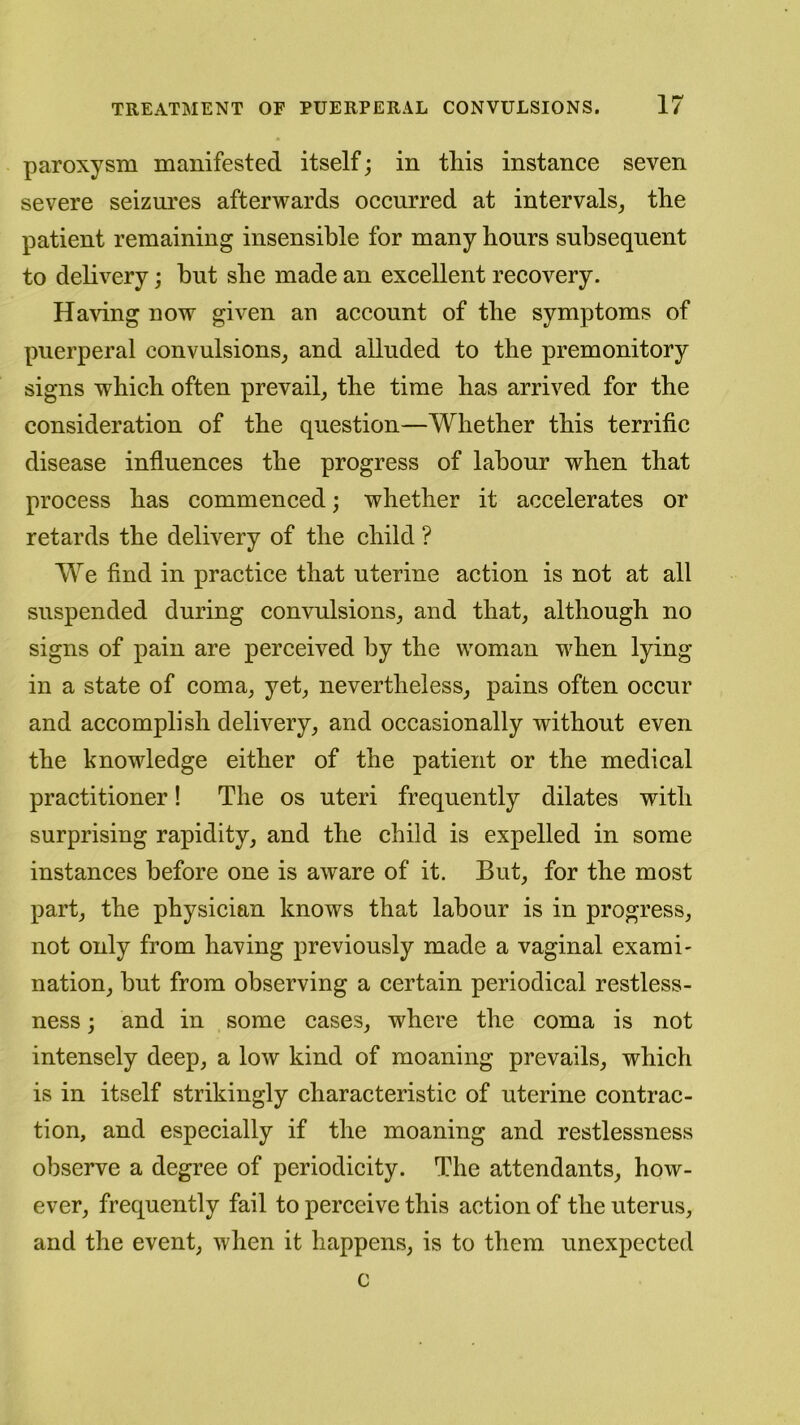 paroxysm manifested itself; in this instance seven severe seizures afterwards occurred at intervals, the patient remaining insensible for many hours subsequent to delivery; but she made an excellent recovery. Having now given an account of the symptoms of puerperal convulsions, and alluded to the premonitory signs which often prevail, the time has arrived for the consideration of the question—Whether this terrific disease influences the progress of labour when that process has commenced; whether it accelerates or retards the delivery of the child ? We find in practice that uterine action is not at all suspended during convulsions, and that, although no signs of pain are perceived by the woman when lying in a state of coma, yet, nevertheless, pains often occur and accomplish delivery, and occasionally without even the knowledge either of the patient or the medical practitioner! The os uteri frequently dilates with surprising rapidity, and the child is expelled in some instances before one is aware of it. But, for the most part, the physician knows that labour is in progress, not only from having previously made a vaginal exami- nation, but from observing a certain periodical restless- ness ; and in some cases, where the coma is not intensely deep, a low kind of moaning prevails, which is in itself strikingly characteristic of uterine contrac- tion, and especially if the moaning and restlessness observe a degree of periodicity. The attendants, how- ever, frequently fail to perceive this action of the uterus, and the event, when it happens, is to them unexpected