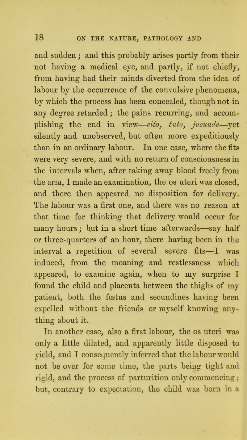 and sudden; and this probably arises partly from their not having a medical eye, and partly, if not chiefly, from having had their minds diverted from the idea of labour by the occurrence of the convulsive phenomena, by which the process has been concealed, though not in any degree retarded; the pains recurring, and accom- plishing the end in view—cito, tuto, jucunde—yet silently and unobserved, but often more expeditiously than in an ordinary labour. In one case, where the fits were very severe, and with no return of consciousness in the intervals when, after taking away blood freely from the arm, I made an examination, the os uteri was closed, and there then appeared no disposition for delivery. The labour was a first one, and there was no reason at that time for thinking that delivery would occur for many hours ; but in a short time afterwards—say half or three-quarters of an hour, there having been in the interval a repetition of several severe fits—I was induced, from the moaning and restlessness which appeared, to examine again, when to my surprise I found the child and placenta between the thighs of my patient, both the foetus and secundines having been expelled without the friends or myself knowing any- thing about it. In another case, also a first labour, the os uteri was only a little dilated, and apparently little disposed to yield, and I consequently inferred that the labour would not be over for some time, the parts being tight and rigid, and the process of parturition only commencing; but, contrary to expectation, the child was born in a