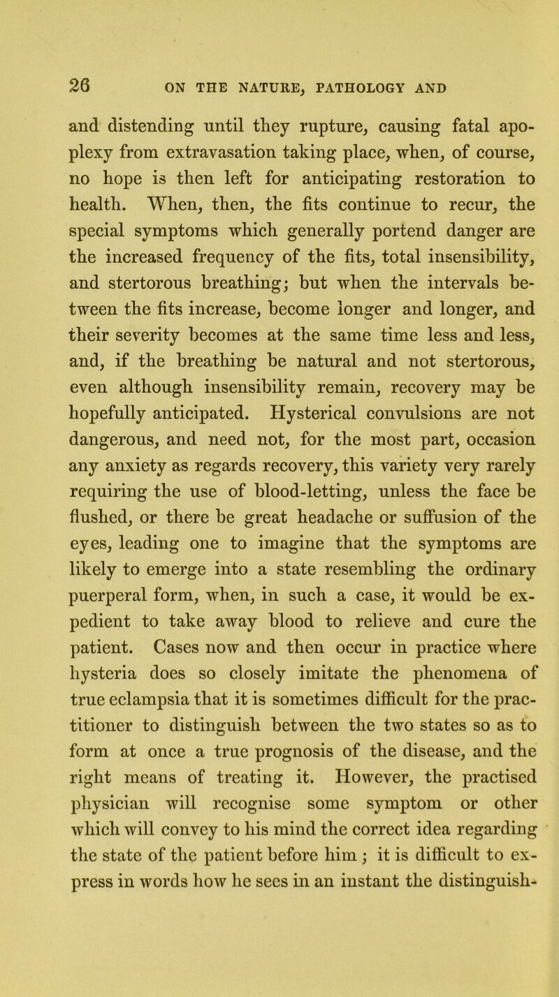 and distending until they rupture, causing fatal apo- plexy from extravasation taking place, when, of course, no hope is then left for anticipating restoration to health. When, then, the fits continue to recur, the special symptoms which generally portend danger are the increased frequency of the fits, total insensibility, and stertorous breathing; but when the intervals be- tween the fits increase, become longer and longer, and their severity becomes at the same time less and less, and, if the breathing be natural and not stertorous, even although insensibility remain, recovery may be hopefully anticipated. Hysterical convulsions are not dangerous, and need not, for the most part, occasion any anxiety as regards recovery, this variety very rarely requiring the use of blood-letting, unless the face be flushed, or there be great headache or suffusion of the eyes, leading one to imagine that the symptoms are likely to emerge into a state resembling the ordinary puerperal form, when, in such a case, it would be ex- pedient to take away blood to relieve and cure the patient. Cases now and then occur in practice where hysteria does so closely imitate the phenomena of true eclampsia that it is sometimes difficult for the prac- titioner to distinguish between the two states so as to form at once a true prognosis of the disease, and the right means of treating it. However, the practised physician will recognise some symptom or other which will convey to his mind the correct idea regarding the state of the patient before him ; it is difficult to ex- press in words how he sees in an instant the distinguish-