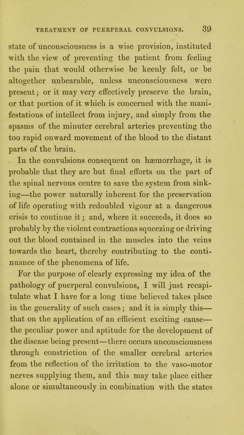 30 state of unconsciousness is a wise provision, instituted with the view of preventing the patient from feeling the pain that would otherwise he keenly felt, or he altogether unbearable, unless unconsciousness were present; or it may very effectively preserve the brain, or that portion of it which is concerned with the mani- festations of intellect from injury, and simply from the spasms of the minuter cerebral arteries preventing the too rapid onward movement of the blood to the distant parts of the brain. In the convulsions consequent on haemorrhage, it is probable that they are hut final efforts on the part of the spinal nervous centre to save the system from sink- ing—the power naturally inherent for the preservation of life operating with redoubled vigour at a dangerous crisis to continue it; and, where it succeeds, it does so probably by the violent contractions squeezing or driving out the blood contained in the muscles into the veins towards the heart, thereby contributing to the conti- nuance of the phenomena of life. For the purpose of clearly expressing my idea of the pathology of puerperal convulsions, I will just recapi- tulate what I have for a long time believed takes place in the generality of such cases; and it is simply this— that on the application of an efficient exciting cause— the peculiar power and aptitude for the development of the disease being present—there occurs unconsciousness through constriction of the smaller cerebral arteries from the reflection of the irritation to the vaso-motor nerves supplying them, and this may take place either alone or simultaneously in combination with the states