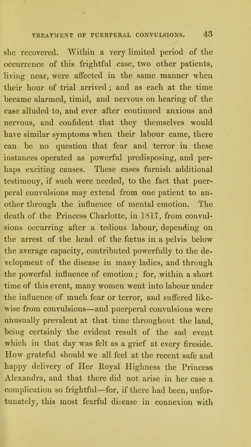 she recovered. Within a very limited period of the occurrence of this frightful case, two other patients, living near, were affected in the same manner when their hour of trial arrived; and as each at the time became alarmed, timid, and nervous on hearing of the case alluded to, and ever after continued anxious and nervous, and confident that thev themselves would have similar symptoms when their labour came, there can be no question that fear and terror in these instances operated as powerful predisposing, and per- haps exciting causes. These cases furnish additional testimony, if such were needed, to the fact that puer- peral convulsions may extend from one patient to an- other through the influence of mental emotion. The death of the Princess Charlotte, in 1817, from convul- sions occurring after a tedious labour, depending on the arrest of the head of the foetus in a pelvis below the average capacity, contributed powerfully to the de- velopment of the disease in many ladies, and through the powerful influence of emotion; for, within a short time of this event, many women went into labour under the influence of much fear or terror, and suffered like- wise from convulsions—and puerperal convulsions were unusually prevalent at that time throughout the land, being certainly the evident result of the sad event which in that day was felt as a grief at every fireside. How grateful should we all feel at the recent safe and happy delivery of Her Royal Highness the Princess Alexandra, and that there did not arise in her case a complication so frightful—for, if there had been, unfor- tunately, this most fearful disease in connexion with