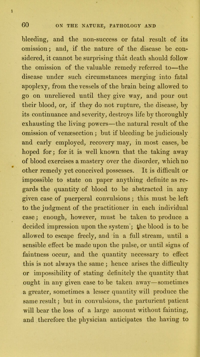 bleeding, and the non-success or fatal result of its omission; and, if the nature of the disease be con- sidered, it cannot be surprising that death should follow the omission of the valuable remedy referred to—the disease under such circumstances merging into fatal apoplexy, from the vessels of the brain being allowed to go on unrelieved until they give way, and pour out their blood, or, if they do not rupture, the disease, by its continuance and severity, destroys life by thoroughly exhausting the living powers—the natural result of the omission of vensesection; but if bleeding be judiciously and early employed, recovery may, in most cases, be hoped for; for it is well known that the taking away of blood exercises a mastery over the disorder, which no other remedy yet conceived possesses. It is difficult or impossible to state on paper anything definite as re- gards the quantity of blood to be abstracted in any given case of puerperal convulsions; this must be left to the judgment of the practitioner in each individual case; enough, however, must be taken to produce a decided impression upon the system ; the blood is to be allowed to escape freely, and in a full stream, until a sensible effect be made upon the pulse, or until signs of faintness occur, and the quantity necessary to effect this is not always the same; hence arises the difficulty or impossibility of stating definitely the quantity that ought in any given case to be taken away—sometimes a greater, sometimes a lesser quantity will produce the same result; but in convulsions, the parturient patient will bear the loss of a large amount without fainting, and therefore the physician anticipates the having to