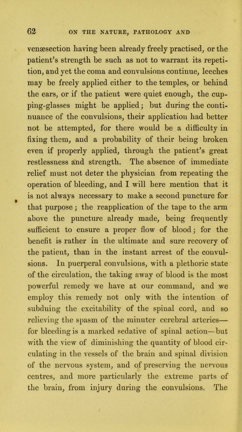 venesection having been already freely practised, or the patient’s strength be such as not to warrant its repeti- tion, and yet the coma and convulsions continue, leeches may be freely applied either to the temples, or behind the ears, or if the patient were quiet enough, the cup- ping-glasses might be applied; but during the conti- nuance of the convulsions, their application had better not be attempted, for there would be a difficulty in fixing them, and a probability of their being broken even if properly applied, through the patient’s great restlessness and strength. The absence of immediate relief must not deter the physician from repeating the operation of bleeding, and I will here mention that it is not always necessary to make a second puncture for that purpose; the reapplication of the tape to the arm above the puncture already made, being frequently sufficient to ensure a proper flow of blood; for the benefit is rather in the ultimate and sure recovery of the patient, than in the instant arrest of the convul- sions. In puerperal convulsions, with a plethoric state of the circulation, the taking away of blood is the most powerful remedy we have at our command, and we employ this remedy not only with the intention of subduing the excitability of the spinal cord, and so relieving the spasm of the minuter cerebral arteries— for bleeding is a marked sedative of spinal action—but with the view of diminishing the quantity of blood cir- culating in the vessels of the brain and spinal division of the nervous system, and of preserving the nervous centres, and more particularly the extreme parts of the brain, from injury during the convulsions. The