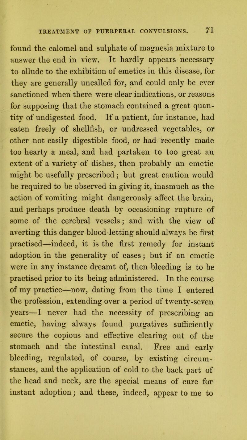 found the calomel and sulphate of magnesia mixture to answer the end in view. It hardly appears necessary to allude to the exhibition of emetics in this disease, for they are generally uncalled for, and could only be ever sanctioned when there were clear indications, or reasons for supposing that the stomach contained a great quan- tity of undigested food. If a patient, for instance, had eaten freely of shellfish, or undressed vegetables, or other not easily digestible food, or had recently made too hearty a meal, and had partaken to too great an extent of a variety of dishes, then probably an emetic might be usefully prescribed; but great caution would be required to be observed in giving it, inasmuch as the action of vomiting might dangerously affect the brain, and perhaps produce death by occasioning rupture of some of the cerebral vessels; and with the view of averting this danger blood-letting should always be first practised—indeed, it is the first remedy for instant adoption in the generality of cases; but if an emetic were in any instance dreamt of, then bleeding is to be practised prior to its being administered. In the course of my practice—now, dating from the time I entered the profession, extending over a period of twenty-seven years—I never had the necessity of prescribing an emetic, having always found purgatives sufficiently secure the copious and effective clearing out of the stomach and the intestinal canal. Free and early bleeding, regulated, of course, by existing circum- stances, and the application of cold to the back part of the head and neck, are the special means of cure for instant adoption; and these, indeed, appear to me to