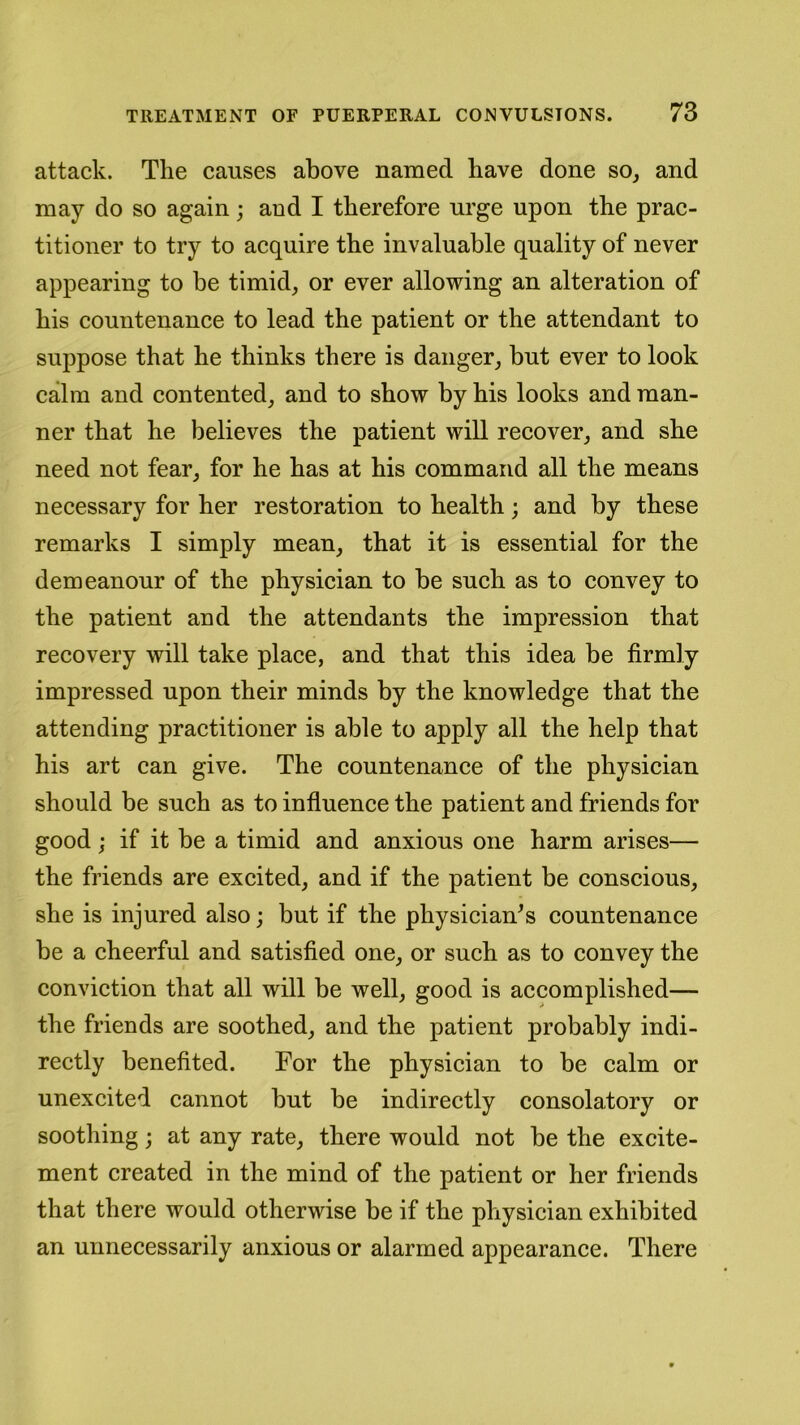 attack. The causes above named have done so, and may do so again; and I therefore urge upon the prac- titioner to try to acquire the invaluable quality of never appearing to be timid, or ever allowing an alteration of his countenance to lead the patient or the attendant to suppose that he thinks there is danger, but ever to look calm and contented, and to show by his looks and man- ner that he believes the patient will recover, and she need not fear, for he has at his command all the means necessary for her restoration to health; and by these remarks I simply mean, that it is essential for the demeanour of the physician to be such as to convey to the patient and the attendants the impression that recovery will take place, and that this idea be firmly impressed upon their minds by the knowledge that the attending practitioner is able to apply all the help that his art can give. The countenance of the physician should be such as to influence the patient and friends for good ; if it be a timid and anxious one harm arises— the friends are excited, and if the patient be conscious, she is injured also; but if the physician’s countenance be a cheerful and satisfied one, or such as to convey the conviction that all will be well, good is accomplished— the friends are soothed, and the patient probably indi- rectly benefited. For the physician to be calm or unexcited cannot but be indirectly consolatory or soothing; at any rate, there would not be the excite- ment created in the mind of the patient or her friends that there would otherwise be if the physician exhibited an unnecessarily anxious or alarmed appearance. There