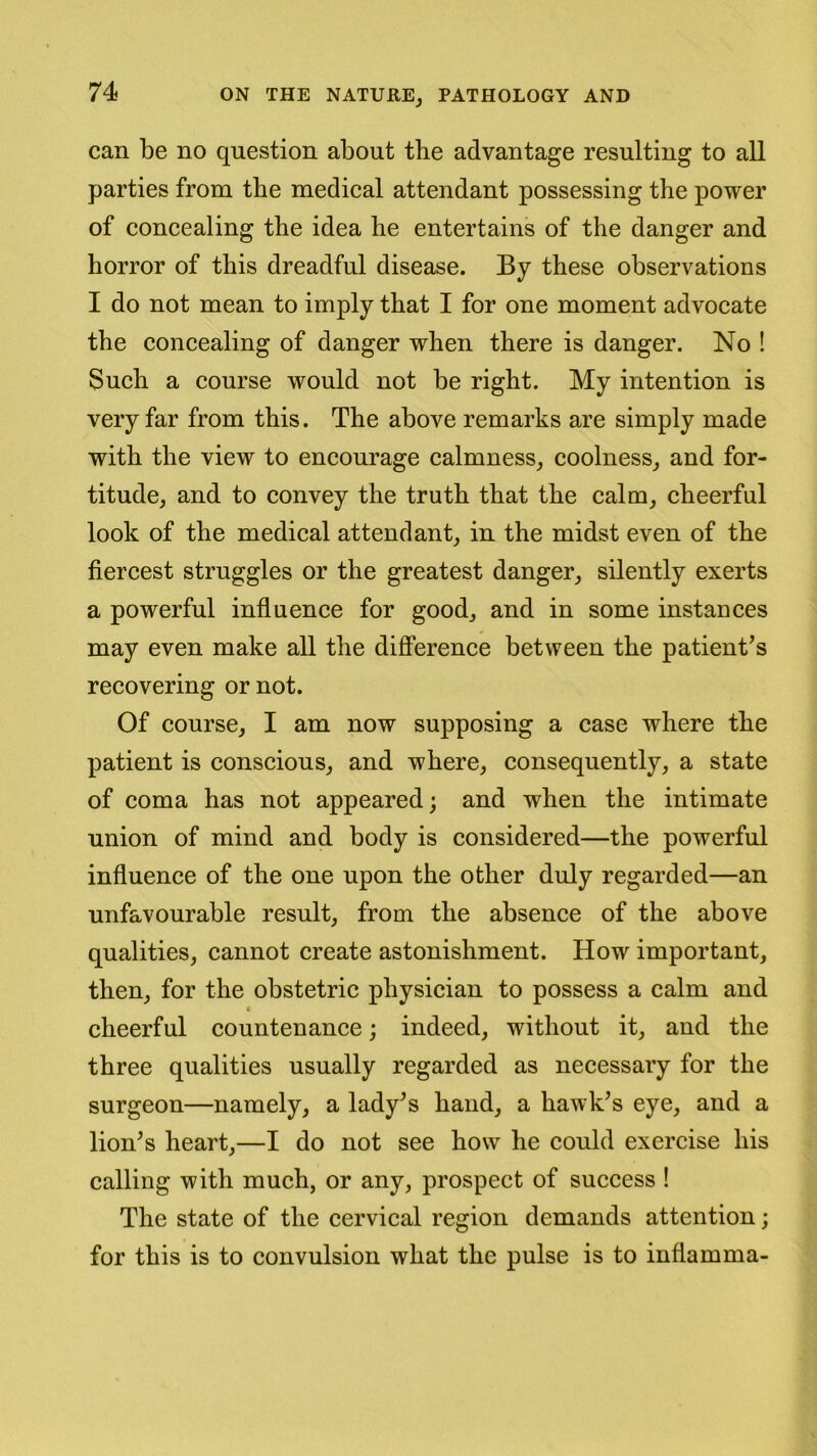 can be no question about the advantage resulting to all parties from the medical attendant possessing the power of concealing the idea he entertains of the danger and horror of this dreadful disease. By these observations I do not mean to imply that I for one moment advocate the concealing of danger when there is danger. No ! Such a course would not be right. My intention is very far from this. The above remarks are simply made with the view to encourage calmness, coolness, and for- titude, and to convey the truth that the calm, cheerful look of the medical attendant, in the midst even of the fiercest struggles or the greatest danger, silently exerts a powerful influence for good, and in some instances may even make all the difference between the patient’s recovering or not. Of course, I am now supposing a case where the patient is conscious, and where, consequently, a state of coma has not appeared; and when the intimate union of mind and body is considered—the powerful influence of the one upon the other duly regarded—an unfavourable result, from the absence of the above qualities, cannot create astonishment. How important, then, for the obstetric physician to possess a calm and i cheerful countenance; indeed, without it, and the three qualities usually regarded as necessary for the surgeon—namely, a lady’s hand, a hawk’s eye, and a lion’s heart,—I do not see how he could exercise his calling with much, or any, prospect of success ! The state of the cervical region demands attention; for this is to convulsion what the pulse is to infiamma-