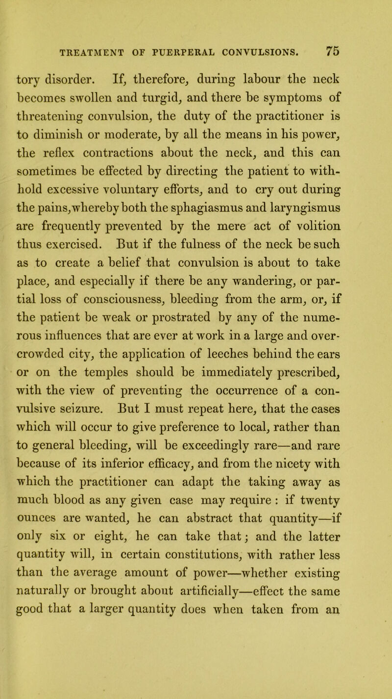 tory disorder. If, therefore, during labour the neck becomes swollen and turgid, and there he symptoms of threatening convulsion, the duty of the practitioner is to diminish or moderate, by all the means in his power, the reflex contractions about the neck, and this can sometimes be effected by directing the patient to with- hold excessive voluntary efforts, and to cry out during the pains, whereby both the sphagiasmus and laryngismus are frequently prevented by the mere act of volition thus exercised. But if the fulness of the neck be such as to create a belief that convulsion is about to take place, and especially if there be any wandering, or par- tial loss of consciousness, bleeding from the arm, or, if the patient be weak or prostrated by any of the nume- rous influences that are ever at work in a large and over- crowded city, the application of leeches behind the ears or on the temples should be immediately prescribed, with the view of preventing the occurrence of a con- vulsive seizure. But I must repeat here, that the cases which will occur to give preference to local, rather than to general bleeding, will be exceedingly rare—and rare because of its inferior efficacy, and from the nicety with which the practitioner can adapt the taking away as much blood as any given case may require : if twenty ounces are wanted, he can abstract that quantity—if only six or eight, he can take that; and the latter quantity will, in certain constitutions, with rather less than the average amount of power—whether existing naturally or brought about artificially—effect the same good that a larger quantity does when taken from an