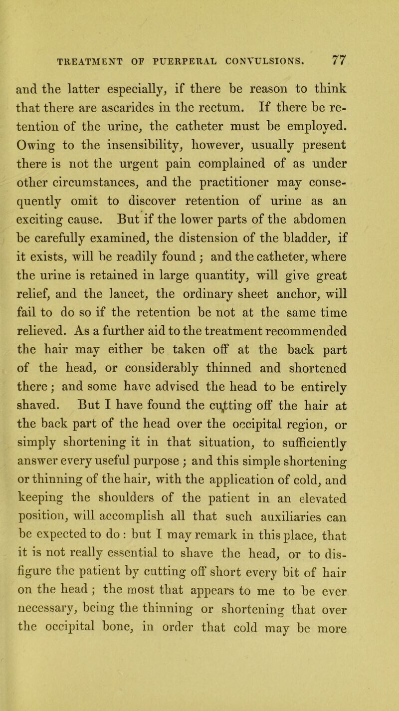 and the latter especially, if there be reason to think that there are ascarides in the rectum. If there be re- tention of the urine, the catheter must be employed. Owing to the insensibility, however, usually present there is not the urgent pain complained of as under other circumstances, and the practitioner may conse- quently omit to discover retention of urine as an exciting cause. But if the lower parts of the abdomen be carefully examined, the distension of the bladder, if it exists, will be readily found ; and the catheter, where the urine is retained in large quantity, will give great relief, and the lancet, the ordinary sheet anchor, will fail to do so if the retention be not at the same time relieved. As a further aid to the treatment recommended the hair may either be taken off at the back part of the head, or considerably thinned and shortened there; and some have advised the head to be entirely shaved. But I have found the cutting off the hair at the back part of the head over the occipital region, or simply shortening it in that situation, to sufficiently answer every useful purpose ; and this simple shortening or thinning of the hair, with the application of cold, and keeping the shoulders of the patient in an elevated position, will accomplish all that such auxiliaries can be expected to do : but I may remark in this place, that it is not really essential to shave the head, or to dis- figure the patient by cutting off short every bit of hair on the head ; the most that appears to me to be ever necessary, being the thinning or shortening that over the occipital bone, in order that cold may be more