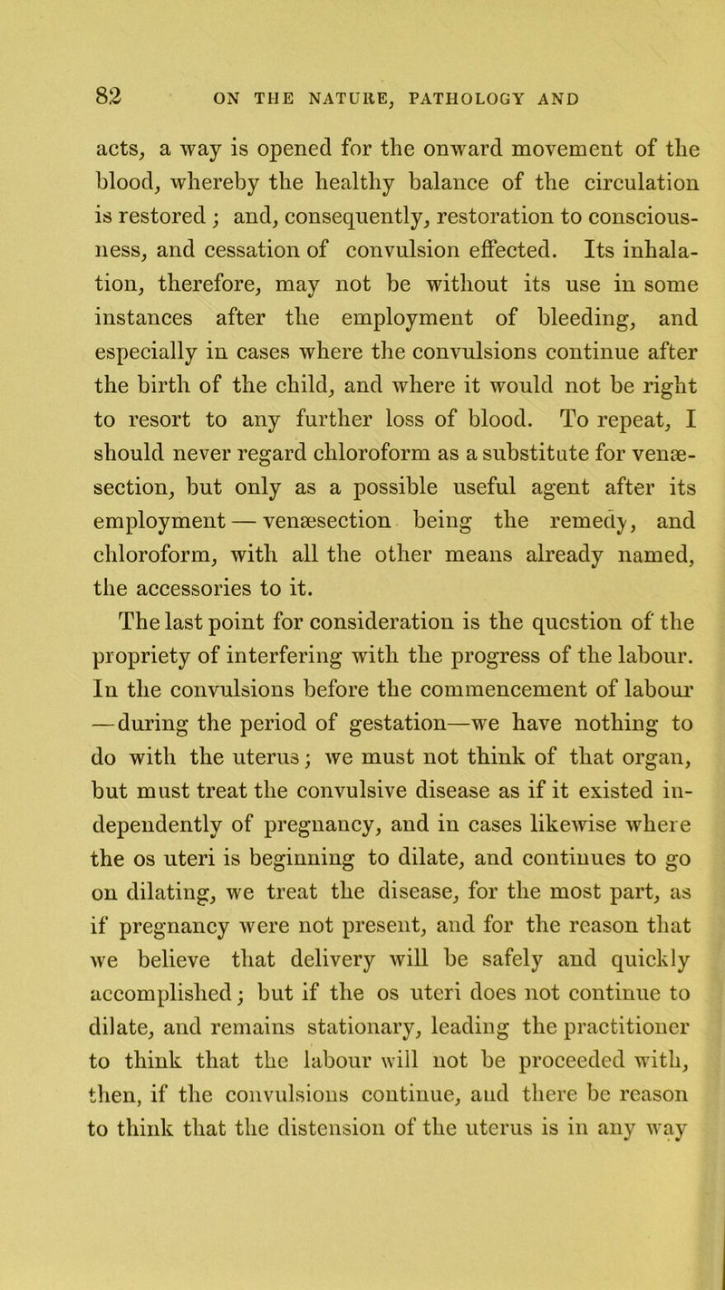 acts, a way is opened for the onward movement of the blood, whereby the healthy balance of the circulation is restored ; and, consequently, restoration to conscious- ness, and cessation of convulsion effected. Its inhala- tion, therefore, may not be without its use in some instances after the employment of bleeding, and especially in cases where the convulsions continue after the birth of the child, and where it would not be right to resort to any further loss of blood. To repeat, I should never regard chloroform as a substitute for vene- section, but only as a possible useful agent after its employment — venesection being the remedy, and chloroform, with all the other means already named, the accessories to it. The last point for consideration is the question of the propriety of interfering with the progress of the labour. In the convulsions before the commencement of labour — during the period of gestation—we have nothing to do with the uterus; we must not think of that organ, but must treat the convulsive disease as if it existed in- dependently of pregnancy, and in cases likewise where the os uteri is beginning to dilate, and continues to go on dilating, we treat the disease, for the most part, as if pregnancy were not present, and for the reason that we believe that delivery will be safely and quickly accomplished; but if the os uteri does not continue to dilate, and remains stationary, leading the practitioner to think that the labour will not be proceeded with, then, if the convulsions continue, and there be reason to think that the distension of the uterus is in any way