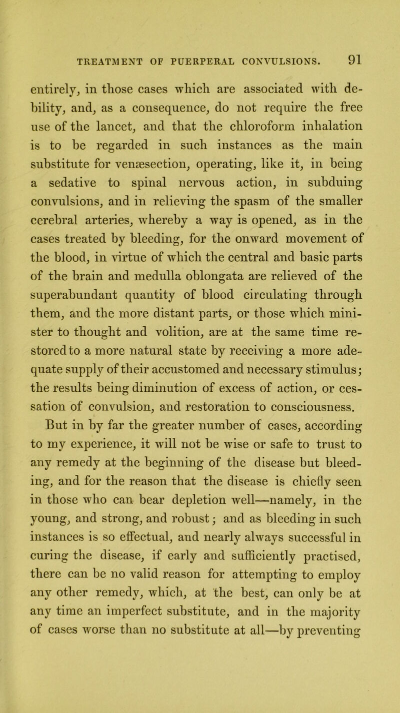 entirely, in tliose cases which are associated with de- bility, and, as a consequence, do not require the free use of the lancet, and that the chloroform inhalation is to be regarded in such instances as the main substitute for vensesection, operating, like it, in being a sedative to spinal nervous action, in subduing convulsions, and in relieving the spasm of the smaller cerebral arteries, whereby a way is opened, as in the cases treated by bleeding, for the onward movement of the blood, in virtue of which the central and basic parts of the brain and medulla oblongata are relieved of the superabundant quantity of blood circulating through them, and the more distant parts, or those which mini- ster to thought and volition, are at the same time re- stored to a more natural state by receiving a more ade- quate supply of their accustomed and necessary stimulus; the results being diminution of excess of action, or ces- sation of convulsion, and restoration to consciousness. But in by far the greater number of cases, according to my experience, it will not be wise or safe to trust to any remedy at the beginning of the disease but bleed- ing, and for the reason that the disease is chiefly seen in those who can bear depletion well—namely, in the young, and strong, and robust; and as bleeding in such instances is so effectual, and nearly always successful in curing the disease, if early and sufficiently practised, there can be no valid reason for attempting to employ any other remedy, which, at the best, can only be at any time an imperfect substitute, and in the majority of cases worse than no substitute at all—by preventing