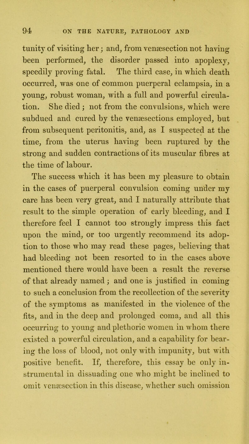 tunity of visiting her; and, from venesection not having been performed, the disorder passed into apoplexy, speedily proving fatal. The third case, in which death occurred, was one of common puerperal eclampsia, in a young, robust woman, with a full and powerful circula- tion. She died ; not from the convulsions, which were subdued and cured by the venesections employed, but from subsequent peritonitis, and, as I suspected at the time, from the uterus having been ruptured by the strong and sudden contractions of its muscular fibres at the time of labour. The success which it has been my pleasure to obtain in the cases of puerperal convulsion coming under my care has been very great, and I naturally attribute that result to the simple operation of early bleeding, and I therefore feel I cannot too strongly impress this fact upon the mind, or too urgently recommend its adop- tion to those who may read these pages, believing that had bleeding not been resorted to in the cases above mentioned there would have been a result the reverse of that already named ; and one is justified in coming to such a conclusion from the recollection of the severity of the symptoms as manifested in the violence of the fits, and in the deep and prolonged coma, and all this occurring to young and plethoric women in whom there existed a powerful circulation, and a capability for bear- ing the loss of blood, not only with impunity, but with positive benefit. If, therefore, this essay be only in- strumental in dissuading one who might be inclined to omit venesection in this disease, whether such omission