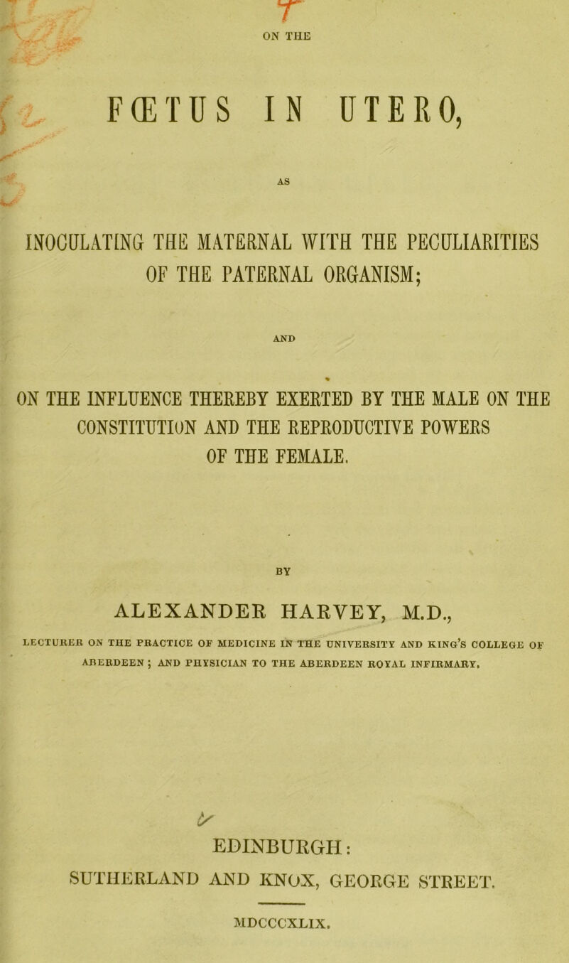 A s Pi' r w* r ON THE F (E T U S IN UTERO, AS INOCULATING THE MATERNAL WITH THE PECULIARITIES OF THE PATERNAL ORGANISM; AND % ON THE INFLUENCE THEREBY EXERTED BY THE MALE ON THE CONSTITUTION AND THE REPRODUCTIVE POWERS OP THE FEMALE. BY ALEXANDER HARVEY, M.D., LECTURER ON THE PRACTICE OF MEDICINE IN THE UNIVERSITY AND KING’S COLLEGE OF ABERDEEN ; AND PHYSICIAN TO THE ABERDEEN ROYAL INFIRMARY, EDINBURGH: SUTHERLAND AND KNOX, GEORGE STREET. MDCCCXLIX.