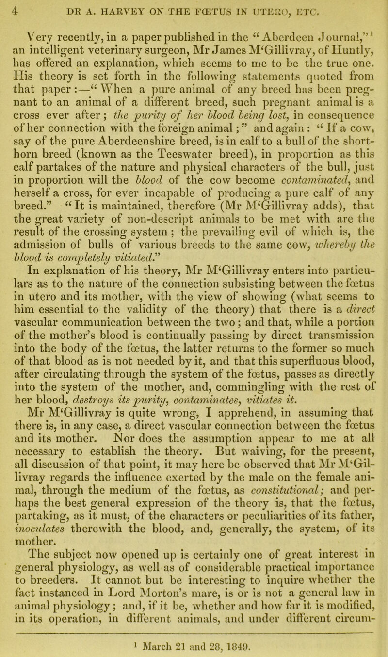 Very recently, in a paper published in the u Aberdeen Journal,” ' an intelligent veterinary surgeon, Mr James M‘Gillivray, of Huntly, has offered an explanation, which seems to me to be the true one. His theory is set forth in the following statements quoted from that paper :—u When a pure animal of any breed has been preg- nant to an animal of a different breed, such pregnant animal is a cross ever after ; the 'purity of her blood being lost, in consequence of her connection with the foreign animal; ” and again : u If a cow, say of the pure Aberdeenshire breed, is in calf to a bull of the short- horn breed (known as the Teeswater breed), in proportion as this calf partakes of the nature and physical characters of the bull, just in proportion will the blood of the cow become contaminated, and herself a cross, for ever incapable of producing a pure calf of any breed.” “ It is maintained, therefore (Mr M‘Gillivray adds), that the great variety of non-descript animals to be met with are the result of the crossing system ; the prevailing evil of which is, the admission of bulls of various breeds to the same cow, whereby the blood is completely vitiated.” In explanation of his theory, Mr M‘Gillivray enters into particu- lars as to the nature of the connection subsisting between the foetus in utero and its mother, with the view of showing (what seems to him essential to the validity of the theory) that there is a direct vascular communication between the two ; and that, while a portion of the mother’s blood is continually passing by direct transmission into the body of the foetus, the latter returns to the former so much of that blood as is not needed by it, and that this superfluous blood, after circulating through the system of the foetus, passes as directly into the system of the mother, and, commingling with the rest of her blood, destroys its purity, contaminates, vitiates it. Mr M‘Gillivray is quite wrong, I apprehend, in assuming that there is, in any case, a direct vascular connection between the foetus and its mother. Nor does the assumption appear to me at all necessary to establish the theory. But waiving, for the present, all discussion of that point, it may here be observed that Mr M‘Gil- livray regards the influence exerted by the male on the female ani- mal, through the medium of the foetus, as constitutional; and per- haps the best general expression of the theory is, that the foetus, partaking, as it must, of the characters or peculiarities of its father, inoculates therewith the blood, and, generally, the system, of its mother. The subject now opened up is certainly one of great interest in general physiology, as well as of considerable practical importance to breeders. It cannot but be interesting to inquire whether the fact instanced in Lord Morton’s mare, is or is not a general law in animal physiology; and, if it be, whether and how far it is modified, in its operation, in different animals, and under different circum- 1 March 21 and 20, 1049.