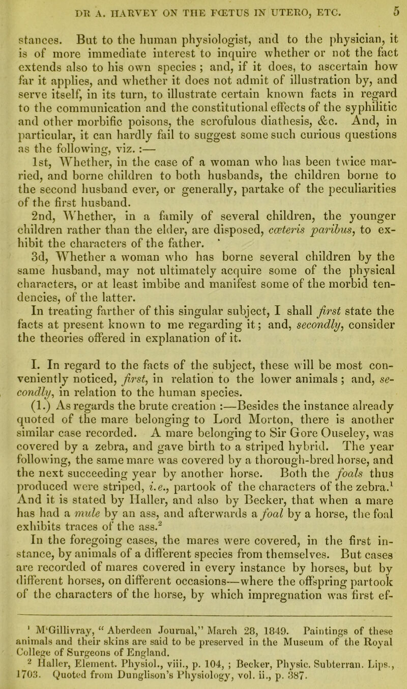 stances. Bat to the human physiologist, and to the physician, it is of more immediate interest to inquire whether or not the fact extends also to his own species ; and, if it does, to ascertain how far it applies, and whether it does not admit of illustration by, and serve itself, in its turn, to illustrate certain known facts in regard to the communication and the constitutional effects of the syphilitic and other morbific poisons, the scrofulous diathesis, &c. And, in particular, it can hardly fail to suggest some such curious questions as the following, viz. :— 1st, Whether, in the case of a woman who has been twice mar- ried, and borne children to both husbands, the children borne to the second husband ever, or generally, partake of the peculiarities of the first husband. 2nd, Whether, in a family of several children, the younger children rather than the elder, are disposed, cceteris paribus, to ex- hibit the characters of the father. 3d, Whether a woman who has borne several children by the same husband, may not ultimately acquire some of the physical characters, or at least imbibe and manifest some of the morbid ten- dencies, of the latter. In treating farther of this singular subject, I shall first state the facts at present known to me regarding it; and, secondly, consider the theories offered in explanation of it. I. In regard to the facts of the subject, these will be most con- veniently noticed, first, in relation to the lower animals ; and, se- condly, in relation to the human species. (1.) As regards the brute creation :—Besides the instance already quoted of the mare belonging to Lord Morton, there is another similar case recorded. A mare belonging to Sir Gore Ouseley, was covered by a zebra, and gave birth to a striped hybrid. The year following, the same mare was covered by a thorough-bred horse, and the next succeeding year by another horse. Both the foals thus produced were striped, i.e., partook of the characters of the zebra.1 And it is stated by Haller, and also by Becker, that when a mare has had a mule by an ass, and afterwards a foal by a horse, the foal exhibits traces of the ass.2 In the foregoing cases, the mares were covered, in the first in- stance, by animals of a different species from themselves. But cases are recorded of mares covered in every instance by horses, but by different horses, on different occasions—where the offspring partook of the characters of the horse, by which impregnation was first ef- * M‘Gillivray, “ Aberdeen Journal,” March 28, 1849. Paintings of these animals and their skins are said to be preserved in the Museum of the Royal College of Surgeons of England. 2 Haller, Element. Physiol., viii., p. 104, ; Becker, Physic. Subterran. Hips., 1703. Quoted from Dunglison’s Physiology, vol. ii., p. 887*