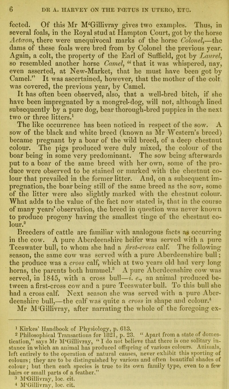 fected. Of this Mr M‘Gillivray gives two examples. Thus, in several foals, in the Royal stud at Hampton Court, got by the horse Actceon, there were unequivocal marks of the horse Colonel,—the dams of these foals wrere bred from by Colonel the previous year. Again, a colt, the property of the Earl of Suffield, got by Laurel, so resembled another horse Camel, “ that it was whispered, nay, even asserted, at New-Market, that he must have been got by Camel.’1 It was ascertained, however, that the mother of the colt was covered, the previous year, by Camel. It has often been observed, also, that a well-bred bitch, if she have been impregnated by a mongrel-dog, will not, although lined subsequently by a pure dog, bear thorough-bred puppies in the next two or three litters.1 The like occurrence has been noticed in respect of the sow. A sow of the black and white breed (known as Mr Western’s breed) became pregnant by a boar of the wild breed, of a deep chestnut colour. The pigs produced were duly mixed, the colour of the boar being in some very predominant. The sow being afterwards put to a boar of the same breed with her own, some of the pro- duce were observed to be stained or marked with the chestnut co- lour that prevailed in the former litter. And, on a subsequent im- pregnation, the boar being still of the same breed as the sow, some of the litter were also slightly marked with the chestnut colour. What adds to the value of the fact now stated is, that in the course of many years’ observation, the breed in question was never known to produce progeny having the smallest tinge of the chestnut co- lour.2 Breeders of cattle are familiar with analogous facts as occurring in the cow. A pure Aberdeenshire heifer was served with a pure Teeswater bull, to whom she had a first-cross calf. The following season, the same cow was served with a pure Aberdeenshire bull; the produce was a cross calf, which at two years old had very long horns, the parents both hummel.3 A pure Aberdeenshire cow was served, in 1845, with a cross bull—i. e., an animal produced be- tween a first-cross cowand a pure Teeswater bull. To this bull she had a cross calf. Next season she was served with a pure Aber- deenshire bull,—the calf was quite a cross in shape and colour.4 Mr M^Gillivray, after narrating the whole of the foregoing ex- 1 Kirkes’ Handbook of Physiology, p. 613. 2 Philosophical Transactions for 1821, p. 23. “ Apart from a state of domes- tication,” says Mr M‘Gillivray, “ I do not believe that there is one solitary in- stance in which an animal has produced offspring of various colours. Animals, left entirely to the operation of natural causes, never exhibit this sporting of colours; they are to be distinguished by various and often beautiful shades of colour; but then each species is true to its own family type, even to a few hairs or small parts of a feather.” 3 M‘Gillivray, loc. cit. 4 M'Gillivray, loc. cit.