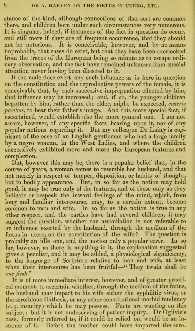 stance of the kind, although connections of that sort are common there, and children born under such circumstances very numerous. It is singular, indeed, if instances of the fact in question do occur, and still more if they are of frequent occurrence, that they should not be notorious. It is conceivable, however, and by no means improbable, that cases do exist, but that they have been overlooked from the traces of the European being so minute as to escape ordi- nary observation, and the fact have remained unknown from special attention never having been directed to it. If the male does exert any such influence as is here in question on the constitution and the reproductive powers of the female, it is conceivable that, by each successive impregnation effected by him, that influence may be increased ; and, if so, the younger children begotten by him, rather than the elder, might be expected, cceteris paribus, to bear their father’s image. And this more special fact, if ascertained, would establish also the more general one. I am not aware, however, of any specific facts bearing upon it, nor of any popular notions regarding it. But my colleague Dr Laing is cog- nisant of the case of an English gentleman who had a large family by a negro woman, in the West Indies, and where the children successively exhibited more and more the European features and complexion. But, however this may be, there is a popular belief that, in the course of years, a woman comes to resemble her husband, and that not merely in respect of temper, disposition, or habits of thought, but in bodily appearance. But, in so far as the notion may hold good, it may be true only of the features, and of these only as they indicate or bespeak the inward feelings of the mind, which, from long and familiar intercourse, may, to a certain extent, become common to man and wife. In so far as the notion is true in any other respect, and the parties have had several children, it may suggest the question, whether the assimilation is not referable to an influence exerted by the husband, through the medium of the foetus in utero, on the constitution of the wife ? The question is probably an idle one, and the notion only a popular error. In so far, however, as there is anything in it, the explanation suggested gives a peculiar, and it may be added, a physiological significancy, to the language of Scripture relative to man and wife, at least when their intercourse has been fruitful—“ They twain shall be one flesh” It is of more immediate interest, however, and of greater practi- cal moment, to ascertain whether, through the medium of the foetus, the husband may impart to his wife either the syphilitic virus, or the scrofulous diathesis, or any other constitutional morbid tendency (e.g. insanity) which lie may possess. Facts are wanting on this subject; but it is not undeserving of patient inquiry. Dr Ogilvie’s case, formerly referred to, if it could be relied on, would be an in- stance of it. Before the mother could have imparted the scro_