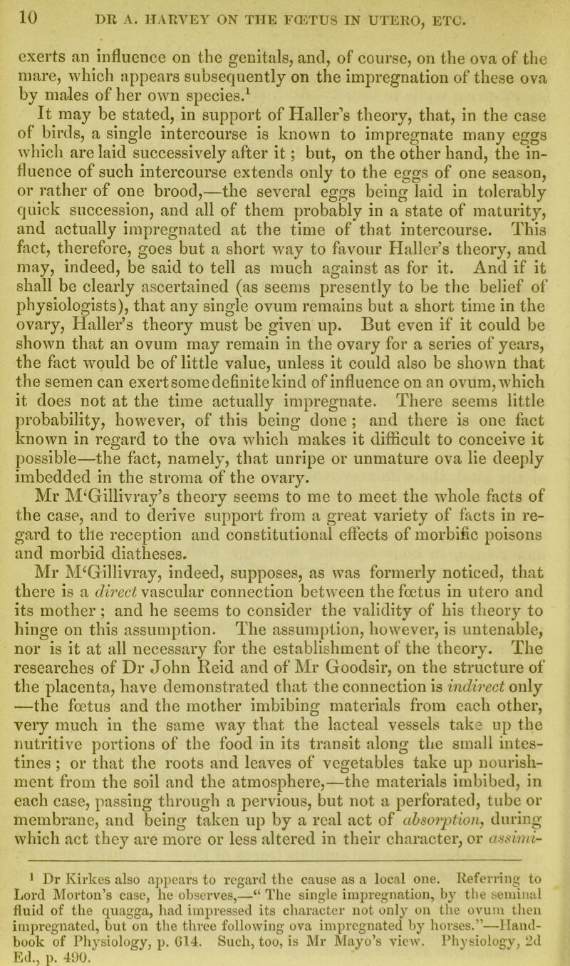 exerts an influence on the genitals, and, of course, on the ova of the mare, which appears subsequently on the impregnation of these ova by males of her own species.1 It may be stated, in support of Haller's theory, that, in the case of birds, a single intercourse is known to impregnate many eggs which arc laid successively after it; but, on the other hand, the in- fluence of such intercourse extends only to the eggs of one season, or rather of one brood,—the several eggs being laid in tolerably quick succession, and all of them probably in a state of maturity, and actually impregnated at the time of that intercourse. This fact, therefore, goes but a short way to favour Haller’s theory, and may, indeed, be said to tell as much against as for it. And if it shall be clearly ascertained (as seems presently to be the belief of physiologists), that any single ovum remains but a short time in the ovary, Haller’s theory must be given up. But even if it could be shown that an ovum may remain in the ovary for a series of years, the fact would be of little value, unless it could also be shown that the semen can exert some definite kind of influence on an ovum, which it does not at the time actually impregnate. There seems little probability, however, of this being done ; and there is one fact known in regard to the ova which makes it difficult to conceive it possible—the fact, namely, that unripe or immature ova lie deeply imbedded in the stroma of the ovary. Mr M;Gillivray’s theory seems to me to meet the whole facts of the case, and to derive support from a great variety of facts in re- gard to the reception and constitutional effects of morbific poisons and morbid diatheses, Mr M‘Gillivray, indeed, supposes, as was formerly noticed, that there is a direct vascular connection between the foetus in utero and its mother; and he seems to consider the validity of his theory to hinge on this assumption. The assumption, however, is untenable, nor is it at all necessary for the establishment of the theory. The researches of Dr John Reid and of Mr Goodsir, on the structure of the placenta, have demonstrated that the connection is indirect only —the foetus and the mother imbibing materials from each other, very much in the same way that the lacteal vessels take up the nutritive portions of the food in its transit along the small intes- tines ; or that the roots and leaves of vegetables take up nourish- ment from the soil and the atmosphere,—the materials imbibed, in each case, passing through a pervious, but not a perforated, tube or membrane, and being taken up by a real act of absorption, during which act they are more or less altered in their character, or assimi- 1 Dr Kirkes also appears to regard the cause as a local one. Referring to Lord Morton’s case, he observes,—“ The single impregnation, by the seminal fluid of the quagga, had impressed its character not only on the ovum then impregnated, but on the three following ova impregnated by horses.”—Hand- book of Physiology, p. 014. Such, too, is Mr Mayo’s view. Physiology, 2d Ed., p. 490.