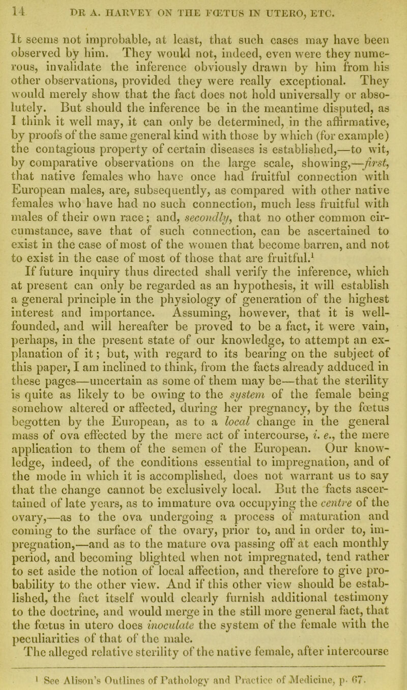 It seems not improbable, at least, that such cases may have been observed by him. They would not, indeed, even were they nume- rous, invalidate the inference obviously drawn by him from his other observations, provided they were really exceptional. They would merely show that the fact does not hold universally or abso- lutely. But should the inference be in the meantime disputed, as I think it well may, it can only be determined, in the affirmative, by proofs of the same general kind with those by which (for example) the contagious property of certain diseases is established,—to wit, by comparative observations on the large scale, showing,—first, that native females who have once had fruitful connection with European males, are, subsequently, as compared with other native females who have had no such connection, much less fruitful with males of their own race; and, secondly, that no other common cir- cumstance, save that of such connection, can be ascertained to exist in the case of most of the women that become barren, and not to exist in the case of most of those that are fruitful.1 If future inquiry thus directed shall verify the inference, which at present can only be regarded as an hypothesis, it will establish a general principle in the physiology of generation of the highest interest and importance. Assuming, however, that it is well- founded, and will hereafter be proved to be a fact, it were vain, perhaps, in the present state of our knowledge, to attempt an ex- planation of it; but, with regard to its bearing on the subject of this paper, I am inclined to think, from the facts already adduced in these pages—uncertain as some of them may be—that the sterility is quite as likely to be owing to the system of the female being somehow altered or affected, during her pregnancy, by the foetus begotten by the European, as to a loeed change in the general mass of ova effected by the mere act of intercourse, i. e., the mere application to them of the semen of the European. Our know- ledge, indeed, of the conditions essential to impregnation, and of the mode in which it is accomplished, does not warrant us to say that the change cannot be exclusively local. But the facts ascer- tained of late years, as to immature ova occupying the centre of the ovary,—as to the ova undergoing a process of maturation and coming to the surface of the ovary, prior to, and in order to, im- pregnation,—and as to the mature ova passing off at each monthly period, and becoming blighted when not impregnated, tend rather to set aside the notion of local affection, and therefore to give pro- bability to the other view. And if this other view should be estab- lished, the fact itself would clearly furnish additional testimony to the doctrine, and would merge in the still more general fact, that the foetus in utero does inoculate the system of the female with the peculiarities of that of the male. The alleged relative sterility of the native female, after intercourse 1 See Alison’s Outlines of Pathology and Practice of Medicine, p- 07.