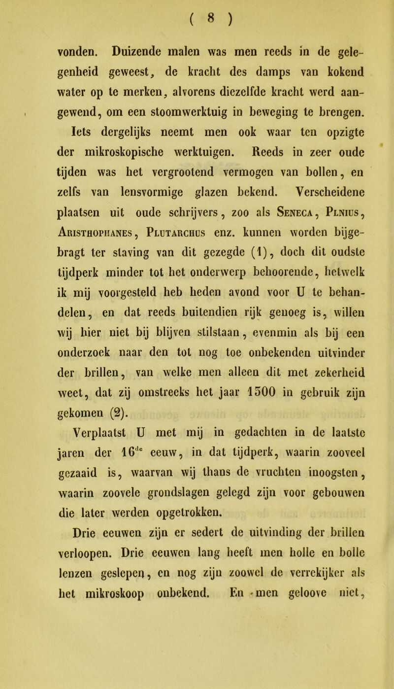vonden. Buizende malen was men reeds in de gele- genheid geweest, de kracht des damps van kokend water op te merken, alvorens diezelfde kracht werd aan- gewend, om een stoomwerktuig in beweging te brengen. Iets dergelijks neemt men ook waar ten opzigte der mikroskopische werktuigen. Reeds in zeer oude tijden was het vergrootend vermogen van bollen, en zelfs van lensvormige glazen bekend. Verscheidene plaatsen uit oude schrijvers, zoo als Seneca, Plniüs, Aristhophanes , Plutarchüs enz. kunnen worden bijge- bragt ter staving van dit gezegde (1), doch dit oudste tijdperk minder tot het onderwerp behoorende, hetwelk ik mij voorgesteld heb heden avond voor U te behan- delen, en dat reeds buitendien rijk genoeg is, willen wij hier niet bij blijven stilstaan, evenmin als bij een onderzoek naar den tot nog toe onbekenden uitvinder der brillen, van welke men alleen dit met zekerheid weet, dat zij omstreeks het jaar 1500 in gebruik zijn gekomen (2). Verplaatst U met mij in gedachten in de laatste jaren der 16‘'“ eeuw, in dat tijdperk, waarin zooveel gezaaid is, waarvan wij thans de vruchten inoogsten, waarin zoovele grondslagen gelegd zijn voor gebouwen die later werden opgetrokken. Drie eeuwen zijn er sedert de uitvinding der brillen verloopen. Drie eeuwen lang heeft men holle en bolle lenzen geslepen, en nog zijn zoowel de verrekijker als het mikroskoop onbekend. En 'Uicn geloove niet.