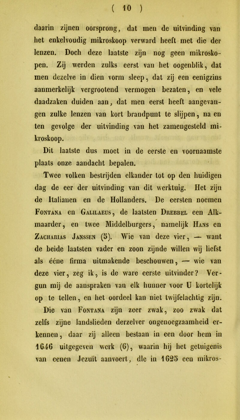 daarin zijnen oorsprong, dat men de uitvinding van het enkelvoudig mikroskoop verward heeft met die der lenzen. Doch deze laatste zijn nog geen mikrosko- pen. Zij werden zulks eerst van het oogenblik, dat men dezelve in dien vorm sleep, dat zij een eenigzins aanmerkelijk vergroeiend vermogen bezaten, en vele daadzaken duiden aan, dat men eerst heeft aangevan- gen zulke lenzen van kort brandpunt te slijpen, na en ten gevolge der uitvinding van het zamengesteld mi- kroskoop. Dit laatste dus moet in de eerste en voornaamste plaats onze aandacht bepalen. Twee volken bestrijden elkander lot op den huidigen dag de eer der uitvinding van dit werktuig. Het zijn de Italianen en de Hollanders. De eersten noemen Fontana en Galilaeus, de laatsten Drebbel een Alk- maarder, en twee Middelburgers, namelijk Hans en Zacharias Janssen (5). Wie van deze vier, — want de beide laatsten vader en zoon zijnde willen wij liefst als ééne firma uitmakende beschouwen, — wie van deze vier, zeg ik, is de ware eerste uitvinder? Ver- gun mij de aanspraken van elk hunner voor ü kortelijk op te lellen, en het oordeel kan niet twijfelachtig zijn. Die van Fontana zijn zeer zwak, zoo zwak dat zelfs zijne landslieden derzelver ongenoegzaamheid er- kennen, daar zij alleen bestaan in een door hem in 1646 uitgegeven werk (6), waarin hij het getuigenis van eenen Jeziiït aanvoert, die in 1625 een mikros-