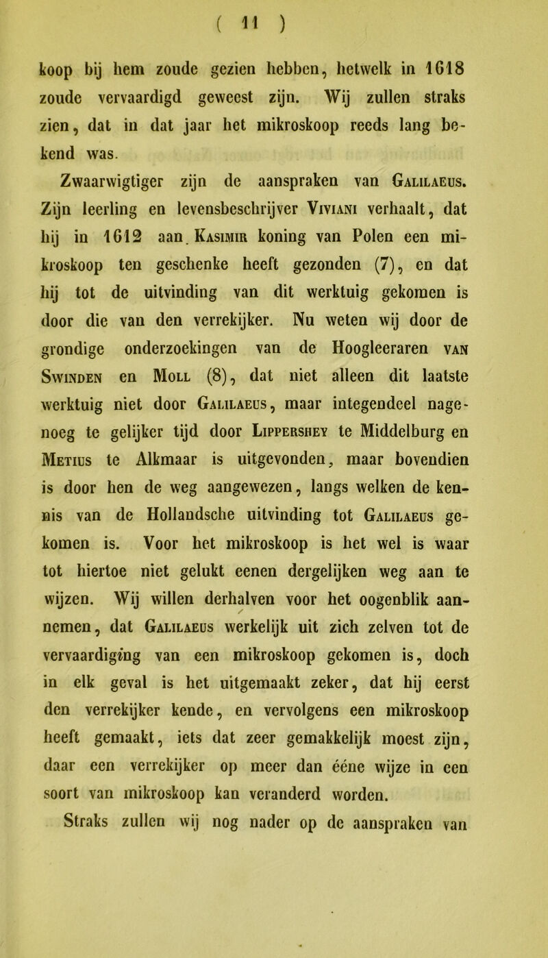 koop bij hem zoude gezien hebben, hetwelk in 1618 zoude vervaardigd geweest zijn. Wij zullen straks zien, dat in dal jaar het mikroskoop reeds lang be- kend was. Zwaarwigtiger zijn de aanspraken van Galilaeus. Zijn leerling en levensbeschrijver Viviani verhaalt, dat hij in 1612 aan.KASiMm koning van Polen een mi- kroskoop ten geschenke heeft gezonden (7), en dat hij tot de uitvinding van dit werktuig gekomen is door die van den verrekijker. Nu weten wij door de grondige onderzoekingen van de Hoogleeraren van SwiNDEN en Moll (8), dat niet alleen dit laatste werktuig niet door Galilaeus, maar integendeel nage- noeg te gelijker tijd door Lippershey te Middelburg en Metiüs te Alkmaar is uitgevonden, maar bovendien is door hen de weg aangewezen, langs welken de ken- nis van de Hollandsche uitvinding tot Galilaeus ge- komen is. Voor het mikroskoop is het wel is waar tot hiertoe niet gelukt eenen dergelijken weg aan te wijzen. Wij willen derhalven voor het oogenblik aan- nemen, dat Galilaeus werkelijk uit zich zelven tot de vervaardiging van een mikroskoop gekomen is, doch in elk geval is het uitgemaakt zeker, dat hij eerst den verrekijker kende, en vervolgens een mikroskoop heeft gemaakt, iets dat zeer gemakkelijk moest zijn, daar een verrekijker op meer dan ééne wijze in een soort van mikroskoop kan veranderd worden. Straks zullen wij nog nader op de aanspraken van