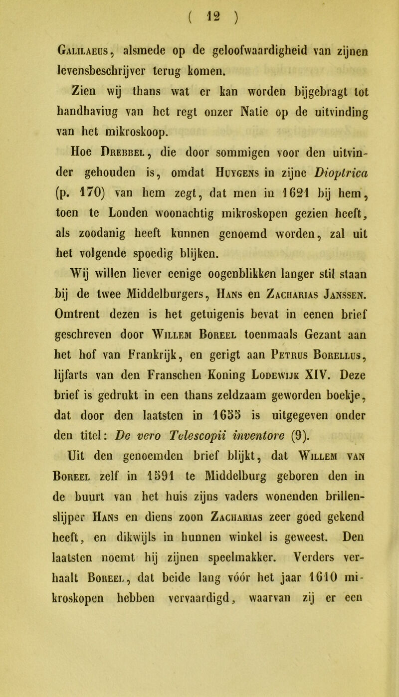 Galilaeus, alsmede op de geloofwaardigheid van zijnen levensbeschrijver terug komen. Zien wij thans wat er kan worden bijgebragt tot handhaving van het regt onzer Natie op de uitvinding van het mikroskoop. Hoe Dreijbel, die door sommigen voor den uitvin- der gehouden is, omdat Hüygens in zijne Dioptrica (p. 170) van hem zegt, dat men in 1621 bij hem, toen te Londen woonachtig mikroskopen gezien heeft, als zoodanig heeft kunnen genoemd worden, zal uit het volgende spoedig blijken. Wij willen liever eenige oogenblikken langer stil staan bij de twee Middelburgers, Hans en Zacharias Janssen. Omtrent dezen is het getuigenis bevat in eenen brief geschreven door Willem Boreel toenmaals Gezant aan het hof van Frankrijk, en gerigt aan Petrus Borellüs, lijfarts van den Franschen Koning Bodewijk XIV. Deze brief is gedrukt in een thans zeldzaam geworden boekje, dat door den laatsten in 1655 is uitgegeven onder den titel: De vero Telescopii inventore (9). Uit den genoemden brief blijkt, dat Willem van Boreel zelf in 1591 te Middelburg geboren den in de buurt van het huis zijns vaders wonenden brillen- slijper Hans en diens zoon Zacharias zeer goed gekend heeft, en dikwijls in hunnen winkel is geweest. Den laatsten noemt hij zijnen speelmakker. Verders ver- haalt Boreel, dat beide lang vóór het jaar 1610 mi- kroskopen hebben vervaardigd, waarvan zij er een