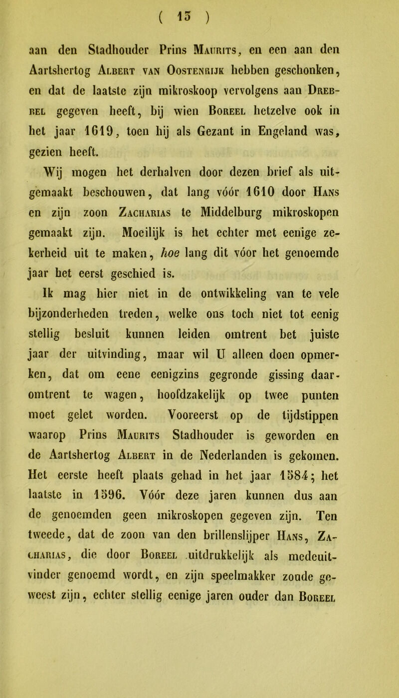 ( 15 ) aan den Stadhouder Prins Maurits, en een aan den Aartshertog Albert van Oostenrijk hebben geschonken, en dat de laatste zijn raikroskoop vervolgens aan Dreb- BEL gegeven heeft, bij wien Boreel hetzelve ook in het jaar 1619, toen hij als Gezant in Engeland was, gezien heeft. Wij mogen het derhalven door dezen brief als uit- gemaakt beschouwen, dat lang vóór 1610 door Hans en zijn zoon Zacharias te Middelburg mikroskopen gemaakt zijn. Moeilijk is het echter met eenige ze- kerheid uit te maken, hoe lang dit vóór het genoemde jaar het eerst geschied is. Ik mag hier niet in de ontwikkeling van te veie bijzonderheden treden, welke ons toch niet tot eenig stellig besluit kunnen leiden omtrent bet juiste jaar der uitvinding, maar wil U alleen doen opmer- ken, dat om eene eenigzins gegronde gissing daar- omtrent te wagen, hoofdzakelijk op twee punten moet gelet worden. Vooreerst op de tijdstippen waarop Prins Maürits Stadhouder is geworden en de Aartshertog Albert in de Nederlanden is gekomen. Het eerste heeft plaats gehad in het jaar 1584; het laatste in 1596. Vóór deze jaren kunnen dus aan de genoemden geen mikroskopen gegeven zijn. Ten tweede, dat de zoon van den brillenslijper Hans, Za- uiARiAS, die door Boreel uitdrukkelijk als medeuit- vinder genoemd wordt, en zijn speelmakker zonde ge- weest zijn, echter stellig eenige jaren ouder dan Boreel