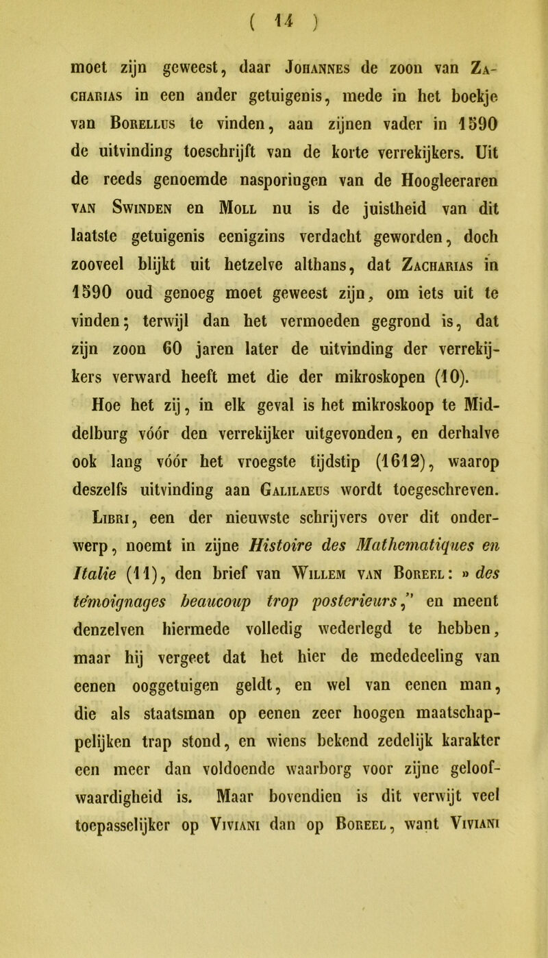 moet zijn geweest, daar Johannes de zoon van Za- CHAKiAs in een ander getuigenis, mede in het boekje van Borellus te vinden, aan zijnen vader in 1590 de uitvinding toeschrijft van de korte verrekijkers. Uit de reeds genoemde nasporingen van de Hoogleeraren VAN SwiNDEN en Moll nu is de juistheid van dit laatste getuigenis eenigzins verdacht geworden, doch zooveel blijkt uit hetzelve althans, dat Zacharias in 1590 oud genoeg moet geweest zijn, om iets uit te vinden; terwijl dan het vermoeden gegrond is, dat zijn zoon 60 jaren later de uitvinding der verrekij- kers verward heeft met die der mikroskopen (10). Hoe het zij, in elk geval is het mikroskoop te Mid- delburg vóór den verrekijker uitgevonden, en derhalve ook lang vóór het vroegste tijdstip (1612), waarop deszelfs uitvinding aan Galilaeüs wordt toegeschreven. Libri, een der nieuw^ste schrijvers over dit onder- werp, noemt in zijne Histoire des Mathematiques en Italië (11), den brief van Willem van Boreel: » des témoignages beaucoup trop posterieurs^' en meent denzelven hiermede volledig wederlegd te hebben, maar hij vergeet dat het hier de mededeeling van eenen ooggetuigen geldt, en wel van eenen man, die als staatsman op eenen zeer hoogen maatschap- pelijken trap stond, en wiens bekend zedelijk karakter een meer dan voldoende waarborg voor zijne geloof- waardigheid is. Maar bovendien is dit verwijt veel toepasselijker op Viviani dan op Boreel, want Viviani