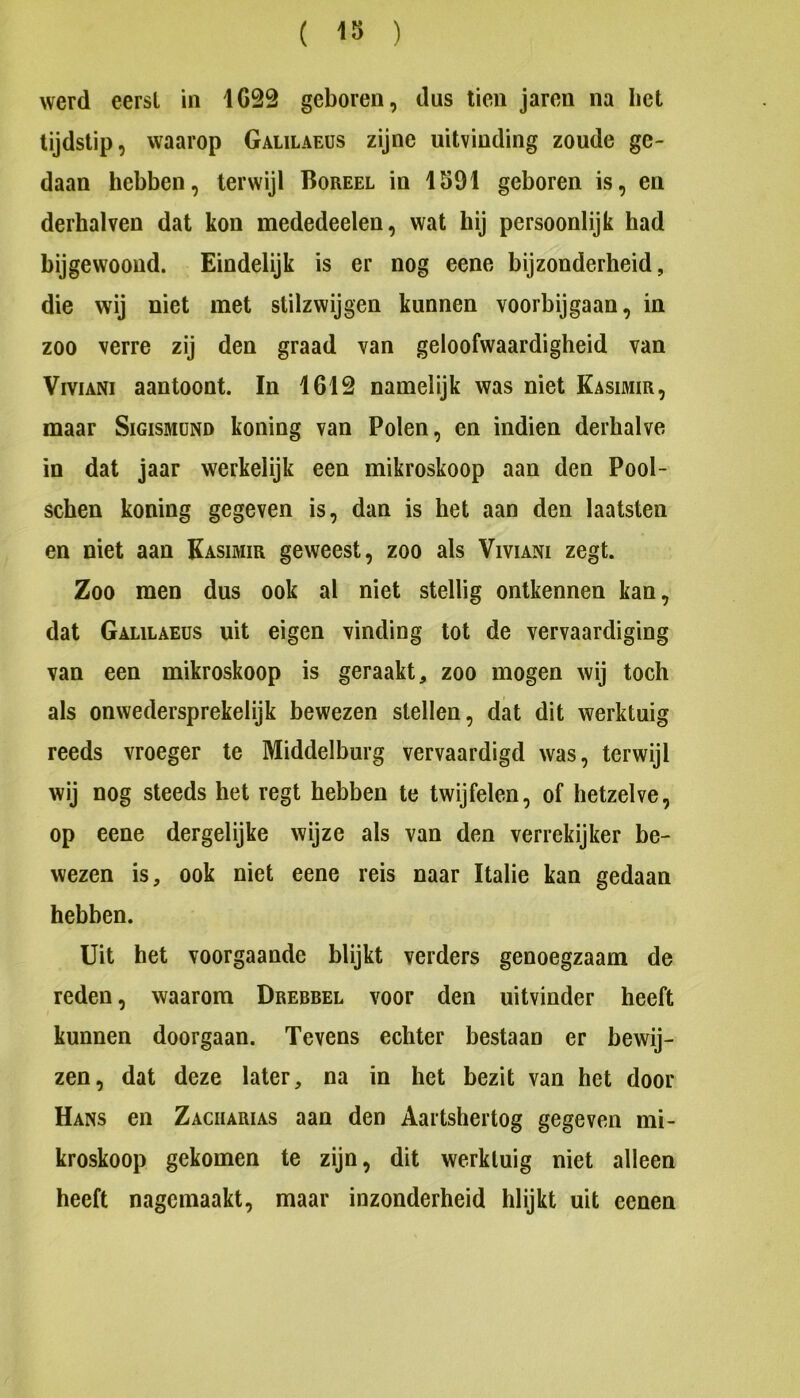werd eersl in 1632 geboren, dus tien jaren na bet tijdstip, waarop Galilaeüs zijne uitvinding zoude ge- daan hebben, terwijl Boreel in 1S91 geboren is, en derhalven dat kon mededeelen, wat hij persoonlijk had bijgewoond. Eindelijk is er nog eene bijzonderheid, die wij niet met stilzwijgen kunnen voorbijgaan, in zoo verre zij den graad van geloofwaardigheid van ViviANi aantoont. In 1613 namelijk was niet Kasimir, maar Sigismünd koning van Polen, en indien derhalve in dat jaar werkelijk een mikroskoop aan den Pool- schen koning gegeven is, dan is het aan den laatsten en niet aan Kasimir geweest, zoo als Viviani zegt. Zoo men dus ook al niet stellig ontkennen kan, dat Galilaeüs uit eigen vinding tot de vervaardiging van een mikroskoop is geraakt, zoo mogen wij toch als onwedersprekelijk bewezen stellen, dat dit werktuig reeds vroeger te Middelburg vervaardigd was, terwijl wij nog steeds het regt hebben te twijfelen, of hetzelve, op eene dergelijke wijze als van den verrekijker be- wezen is, ook niet eene reis naar Italië kan gedaan hebben. Uit het voorgaande blijkt verders genoegzaam de reden, waarom Drebbel voor den uitvinder heeft kunnen doorgaan. Tevens echter bestaan er bewij- zen, dat deze later, na in het bezit van het door Hans en Zaciiarias aan den Aartshertog gegeven mi- kroskoop gekomen te zijn, dit werktuig niet alleen heeft nagemaakt, maar inzonderheid blijkt uit eenen