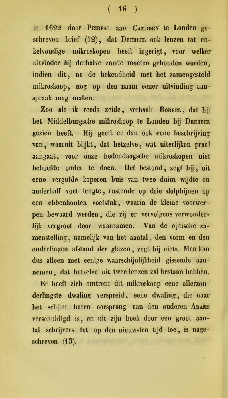( 1Ö ) in 1622 door Peiresc aan Cambden Ie Londen ge- schreven brief (12), dat Drebbel ook lenzen tot en- kelvoudige mikroskopen heeft ingerigt, voor welker uitvinder hij derhalve zoude moeten gehouden worden, indien dit, na de bekendheid met het zamengesteld mikroskoop, nog op den naam eener uitvinding aan- spraak mag maken. Zoo als ik reeds zeide, verhaalt Boreel, dat hij het Middelburgsche mikroskoop te Londen bij Drebbel gezien heeft. Hij geeft er dan ook eene beschrijving van, waaruit blijkt, dat hetzelve, wat uiterlijken praal aangaat, voor onze hedendaagsche mikroskopen niet behoefde onder te doen. Het bestond, zegt hij, uit eene vergulde koperen buis van twee duim wijdte en anderhalf voet lengte, rustende op drie dolphijnen op een ebbenhouten voetstuk, waarin de kleine voorwer- pen bewaard werden, die zij er vervolgens verwonder- lijk vergroot door waarnamen. Van de optische za- menstelling, namelijk van het aantal, den vorm en den ouderlingen afstand der glazen, zegt hij niets. Men kan dus alleen met eenige waarschijnlijkheid gissende aan- nemen , dat hetzelve uit twee lenzen zal bestaan hebben. Er heeft zich omtrent dit mikroskoop eene allerzon- derlingste dwaling verspreid, eene dwaling, die naar het schijnt haren oorsprong aan den ouderen Adams verschuldigd is, en uit zijn hoek door een groot aan- tal schrijvers tot op den nieuwsten tijd toe, is nage- schreven (15).