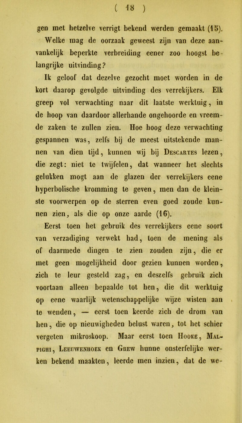 ( ) gen met hetzelve verrigt bekend werden gemaakt (Ib). Welke mag de oorzaak geweest zijn van deze aan- vankelijk beperkte verbreiding eener zoo hoogst be- langrijke uitvinding? Ik geloof dat dezelve gezocht moet worden in de kort daarop gevolgde uitvinding des verrekijkers. Elk greep vol verwachting naar dit laatste werktuig, in de hoop van daardoor allerhande ongehoorde en vreem- de zaken te zullen zien. Hoe hoog deze verwachting gespannen was, zelfs bij de meest uitstekende man- nen van dien tijd, kunnen wij bij Descartes lezen, die zegt: niet te twijfelen, dat wanneer het slechts gelukken mogt aan de glazen der verrekijkers eene hyperbolische kromming te geven, men dan de klein- ste voorwerpen op de sterren even goed zoude kun- nen zien, als die op onze aarde (16). Eerst toen het gebruik des verrekijkers eene soort van verzadiging verwekt had, toen de mening als of daarmede dingen te zien zouden zijn, die er met geen mogelijkheid door gezien kunnen worden, zich te leur gesteld zag, en deszelfs gebruik zich voortaan alleen bepaalde tot hen, die dit werktuig op eene waarlijk wetenschappelijke wijze wisten aan te wenden, — eerst toen keerde zich de drom van hen, die op nieuwigheden belust waren, tot het schier vergeten mikroskoop. Maar eerst toen Hoüke, Mal- piGHi, Leeuwenhoek en Grew hunne onsterfelijke wer- ken bekend maakten, leerde men inzien, dat de we-
