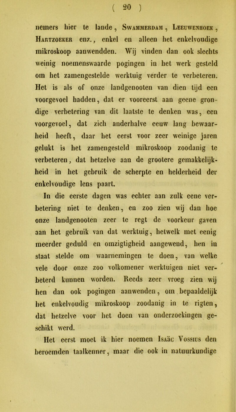 nemers hier te lande, Swammerdam , Leeuwenhoek , Hartzoeker enz., enkel en alleen het enkelvoudige mikroskoop aanwendden. Wij vinden dan ook slechts weinig noemenswaarde pogingen in het werk gesteld om het zamengestelde werktuig verder te verbeteren. Het is als of onze landgenooten van dien lijd een voorgevoel hadden, dat er vooreerst aan geene gron- dige verbetering van dit laatste te denken was, een voorgevoel, dat zich anderhalve eeuw lang bewaar- heid heeft, daar het eerst voor zeer weinige jaren gelukt is het zamengesteld mikroskoop zoodanig te verbeteren, dat hetzelve aan de grootere gemakkelijk- heid in het gebruik de scherpte en helderheid der enkelvoudige lens paart. In die eerste dagen was echter aan zulk eene ver- betering niet te denken, en zoo zien wij dan hoe onze landgenooten zeer te regt de voorkeur gaven aan het gebruik van dat werktuig, hetwelk met eenig meerder geduld en omzigtigheid aangewend, hen in staat stelde om waarnemingen te doen, van welke vele door onze zoo volkomener werktuigen niet ver- beterd kunnen worden. Reeds zeer vroeg zien wij hen dan ook pogingen aanwenden, om bepaaldelijk het enkelvoudig mikroskoop zoodanig in te rigten, dat hetzelve voor het doen van onderzoekingen ge- schikt werd. Het eerst moet ik hier noemen IsA’ac Vossius den beroemden taalkenner, maar die ook in natuurkundige