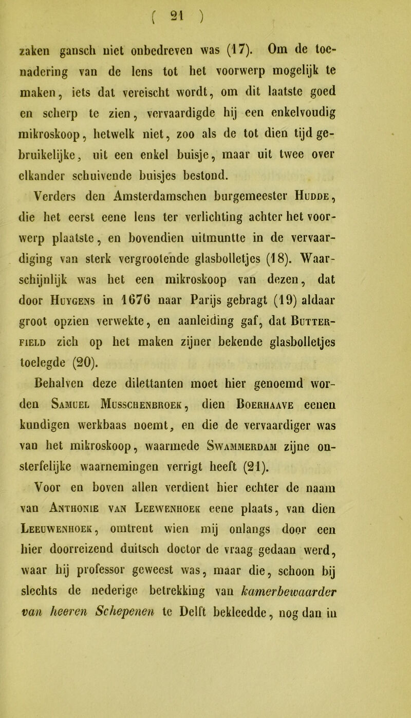 zaken gansch niet onbedreven was (17). Om de toe- nadering van de lens tot het voorwerp mogelijk te maken, iets dal vereischt wordt, om dit laatste goed en scherp te zien, vervaardigde hij een enkelvoudig raikroskoop, hetwelk niet, zoo als de tot dien tijd ge- bruikelijke, uit een enkel buisje, maar uit twee over elkander schuivende buisjes bestond. Verders den Amsterdamschen burgemeester Hudde, die het eerst eene lens ter verlichting achter het voor- werp plaatste, en bovendien uitmuntte in de vervaar- diging van sterk vergroeiende glasbolletjes (18). Waar- schijnlijk was het een mikroskoop van dezen, dat door Huygens in 1676 naar Parijs gebragt (19) aldaar groot opzien verwekte, en aanleiding gaf, dat Bütter- FiELD zich op het maken zijner bekende glasbolletjes toelegde (20). Behalvcn deze dilettanten moet hier genoemd wor- den Samüel Müsschenbroek , dien Boerhaave eenen kundigen werkbaas noemt, en die de vervaardiger was van het mikroskoop, waarmede Swammerdam zijne on- sterfelijke waarnemingen verrigt heeft (21). Voor en boven allen verdient hier echter de naam van Anthonie van Leewenhoek eene plaats, van dien Leeuwenhoek, omtrent wien mij onlangs door een hier doorreizend duitsch doctor de vraag gedaan werd, waar hij professor geweest was, maar die, schoon bij slechts de nederige betrekking van kamerbetvaarder van heer en Schepenen Ic Delft bekleedde, nog dan in