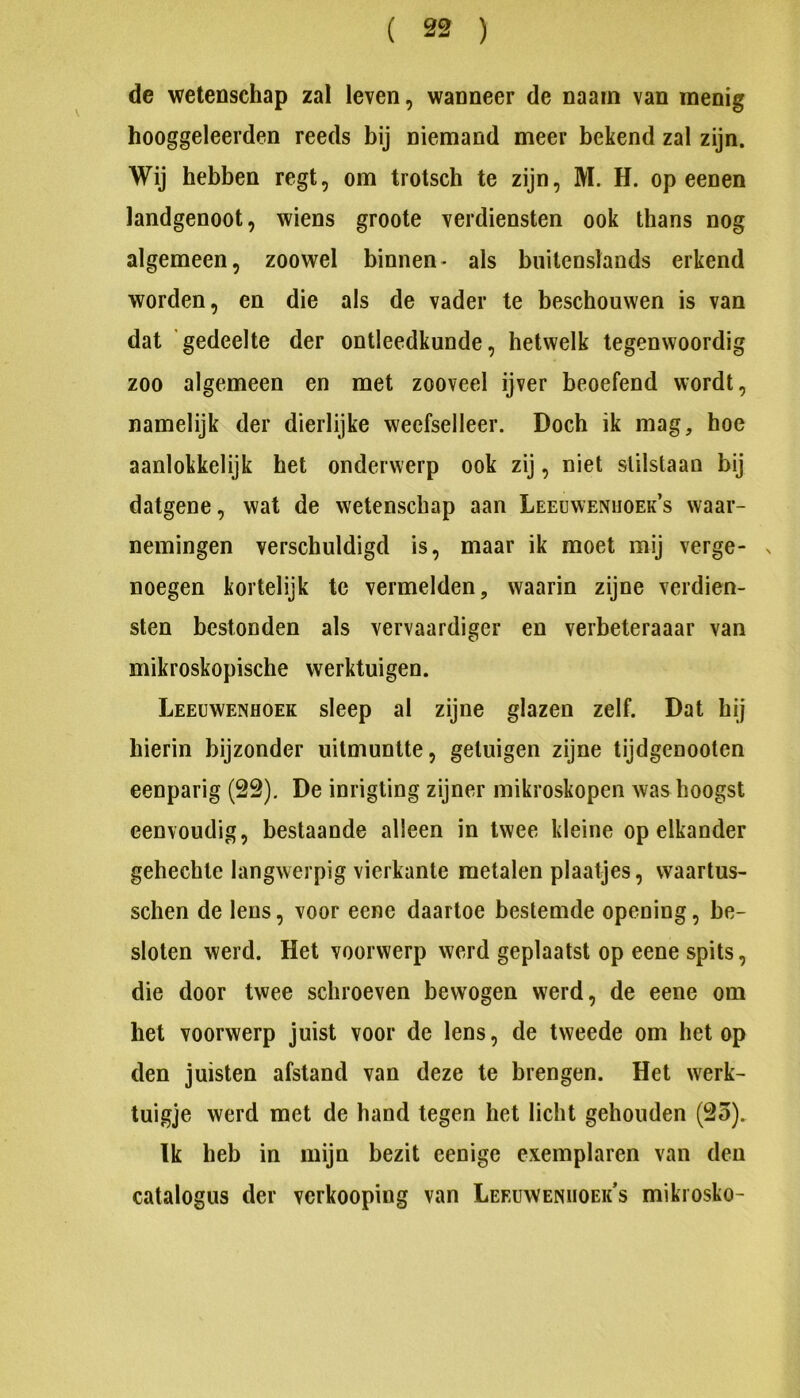 ( ) de wetenschap zal leven, wanneer de naain van menig hooggeleerden reeds bij niemand meer bekend zal zijn. Wij hebben regt, om trotsch te zijn, M. H. op eenen landgenoot, wiens groote verdiensten ook thans nog algemeen, zoowel binnen- als buitenslands erkend worden, en die als de vader te beschouwen is van dat gedeelte der ontleedkunde, hetwelk tegenwoordig zoo algemeen en met zooveel ijver beoefend wordt, namelijk der dierlijke wecfselleer. Doch ik mag, hoe aanlokkelijk het onderwerp ook zij, niet stilstaan bij datgene, wat de wetenschap aan Leeuwenhoeks waar- nemingen verschuldigd is, maar ik moet mij verge- n noegen kortelijk te vermelden, waarin zijne verdien- sten bestonden als vervaardiger en verbeteraaar van mikroskopische werktuigen. Leeuwenhoek sleep al zijne glazen zelf. Dat hij hierin bijzonder uitmuntte, getuigen zijne tijdgenootcn eenparig (2S), De inrigting zijner mikroskopen was hoogst eenvoudig, bestaande alleen in twee kleine op elkander gehechte langwerpig vierkante metalen plaatjes, waartus- schen de lens, voor eene daartoe bestemde opening, be- sloten werd. Het voorwerp werd geplaatst op eene spits, die door twee schroeven bewogen werd, de eene om het voorwerp juist voor de lens, de tweede om het op den juisten afstand van deze te brengen. Het werk- tuigje werd met de hand tegen het licht gehouden (23). Ik heb in mijn bezit eenige exemplaren van den catalogus der verkooping van Leeuwenhoeks mikrosko-