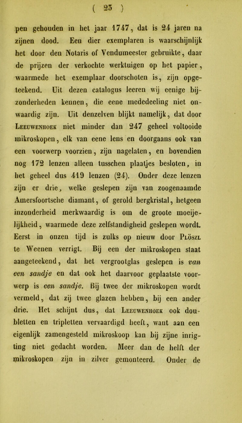 ( 25 ) pen gehouden in het jaar 1747, dat is 24 jaieu na zijnen dood. Een dier exemplaren is waarschijnlijk het door den Notaris of Vendumeester gebruikte, daal- de prijzen der verkochte werktuigen op het papier, waarmede het exemplaar doorschoten is, zijn opge- teekend. Uit dezen catalogus leeren wij eenige bij- zonderheden kennen, die eene mededeeling niet on- waardig zijn. Uit denzelven blijkt namelijk, dat door Leeuwenhoek niet minder dan 247 geheel voltooide mikroskopen, elk van eene lens en doorgaans ook van een voorwerp voorzien, zijn nagelaten, en bovendien nog 172 lenzen alleen tusscheii plaatjes besloten, in het geheel dus 419 lenzen (24). Onder deze lenzen zijn er drie, welke geslepen zijn van zoogenaamde Amersfoortsche diamant, of gerold bergkristal, hetgeen inzonderheid merkwaardig is om de groote moeije- lijkheid, waarmede deze zelfstandigheid geslepen wordt. Eerst in onzen tijd is zulks op nieuw door Plöszl te Weenen verrigt. Bij een der mikroskopen staat aangeteekend, dat het vergrootglas geslepen is van een sandje en dat ook het daarvoor geplaatste voor- werp is een sandje. Bij twee der mikroskopen wordt vermeld, dat zij twee glazen hebben, bij een ander drie. Het schijnt dus, dat Leeuwenhoek ook dou- bletten en tripletten vervaardigd heeft, want aan een eigenlijk zamengesteld mikroskoop kan bij zijne inrig- ting niet gedacht worden. Meer dan de helft der mikroskopen zijn in zilver gemonteerd. Onder de