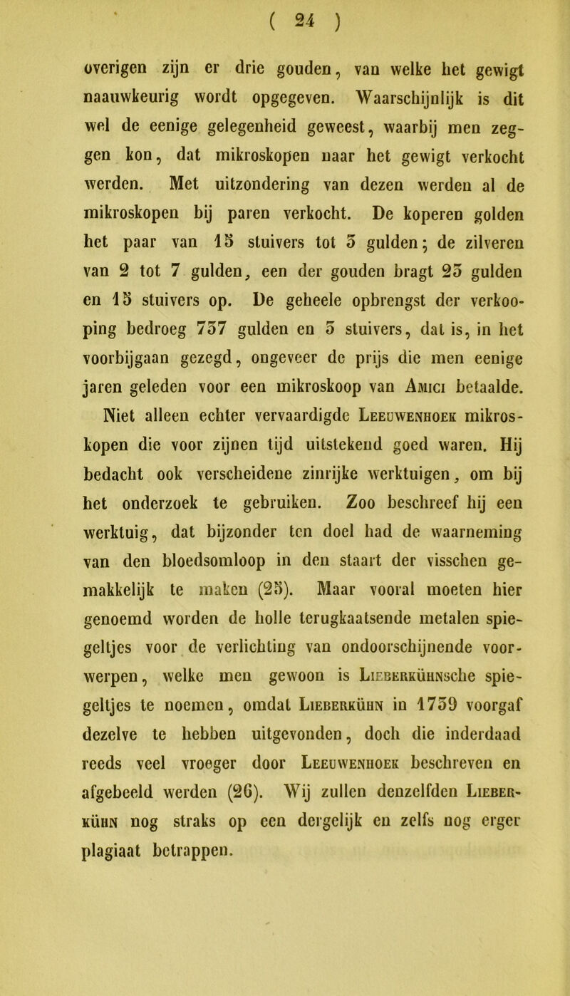 overigen zijn er drie gouden, van welke het gewigt naauwkeurig wordt opgegeven. Waarschijnlijk is dit wel de eenige gelegenheid geweest, waarbij men zeg- gen kon, dat mikroskopen naar het gewigt verkocht werden. Met uitzondering van dezen werden al de mikroskopen bij paren verkocht. De koperen golden het paar van 15 stuivers tot 5 gulden; de zilveren van 2 tot 7 gulden, een der gouden bragt 25 gulden en 15 stuivers op. De geheele opbrengst der verkno- ping bedroeg 757 gulden en 5 stuivers, dat is, in het voorbijgaan gezegd, ongeveer de prijs die men eenige jaren geleden voor een mikroskoop van Amici betaalde. Niet alleen echter vervaardigde Leeuwenhoek mikros- kopen die voor zijnen tijd uitstekend goed waren. Hij bedacht ook verscheidene zinrijke werktuigen, om bij het onderzoek te gebruiken. Zoo beschreef hij een werktuig, dat bijzonder ten doel had de waarneming van den bloedsomloop in deii staart der visschen ge- makkelijk te maken (25). Maar vooral moeten hier genoemd worden de holle terugkaatsende metalen spie- geltjes voor de verlichting van ondoorschijnende voor- werpen , welke men gewoon is LiEBERKÜuNsche spie- geltjes te noemen, omdat Lieberkühn in 1759 voorgaf dezelve te hebben uitgevonden, doch die inderdaad reeds veel vroeger door Leeuwenhoek beschreven en afgebeeld werden (2G). Wij zullen denzelfden Lieber- kühn nog straks op een dcrgelijk en zelfs nog erger plagiaat betrappen.