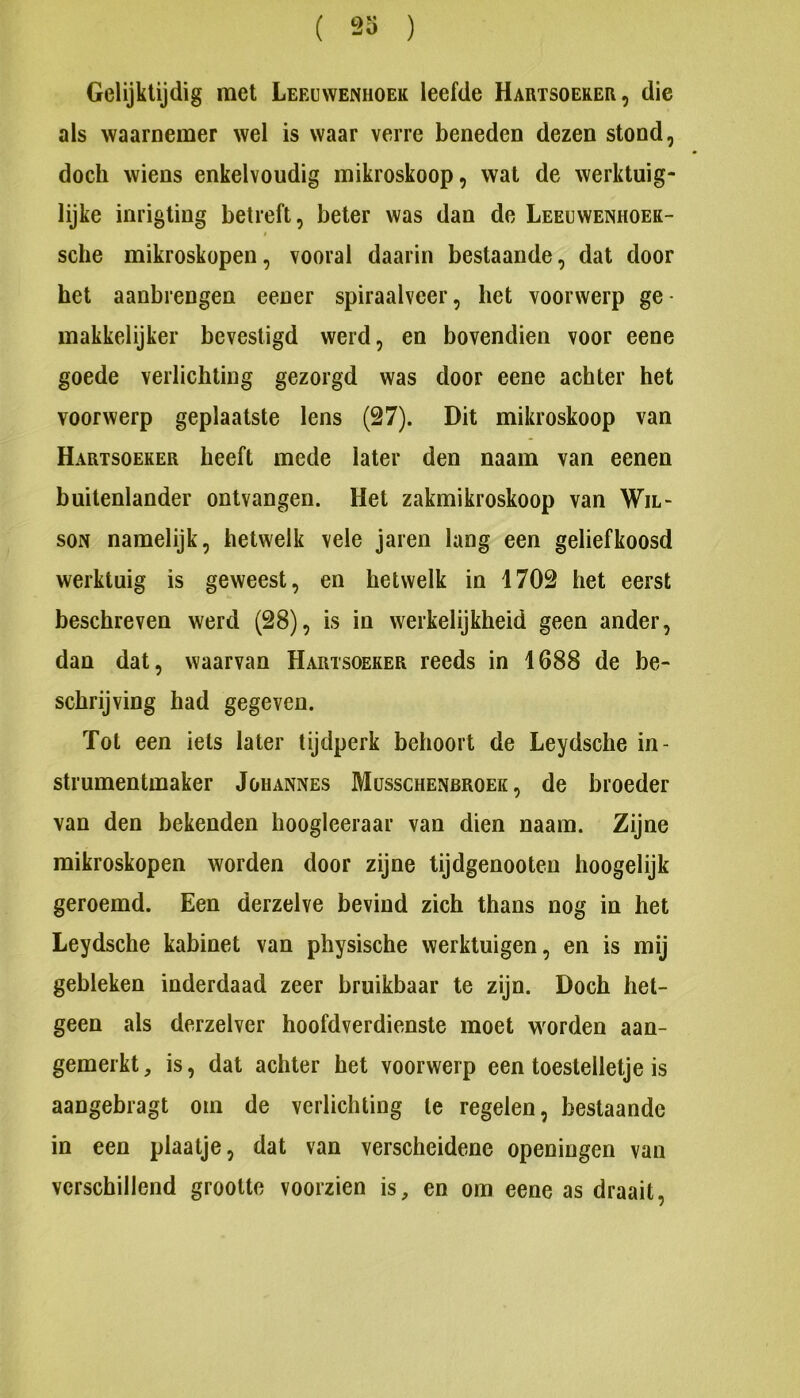 ( 23 ) Gelijktijdig met Leeuwenhoek leefde Hartsoeker, die als waarnemer wel is waar verre beneden dezen stond, doch wiens enkelvoudig mikroskoop, wat de werktuig- lijke inrigting betreft, beter was dan de Leeuwenhoek- I sche mikroskopen, vooral daarin bestaande, dat door het aanbrengen eener spiraalveer, het voorwerp ge • makkelijker bevestigd werd, en bovendien voor eene goede verlichting gezorgd was door eene achter het voorwerp geplaatste lens (27). Dit mikroskoop van Hartsoeker heeft mede later den naam van eenen buitenlander ontvangen. Het zakmikroskoop van Wil- soN namelijk, hetwelk vele jaren lang een geliefkoosd werktuig is geweest, en hetwelk in 1702 het eerst beschreven werd (28), is in werkelijkheid geen ander, dan dat, waarvan Hartsoeker reeds in 1688 de be- schrijving had gegeven. Tot een iets later tijtlperk behoort de Leydsche in- strumentmaker JoHANNEs Musschenbroek , de broeder van den bekenden hoogleeraar van dien naam. Zijne mikroskopen worden door zijne tijdgenooteu hoogelijk geroemd. Een derzelve bevind zich thans nog in het Leydsche kabinet van physische werktuigen, en is mij gebleken inderdaad zeer bruikbaar te zijn. Doch het- geen als derzelver hoofdverdienste moet worden aan- gemerkt , is, dat achter het voorwerp een toestelletje is aangebragt om de verlichting te regelen, bestaande in een plaatje, dat van verscheidene openingen van verschillend grootte voorzien is, en om eene as draait.