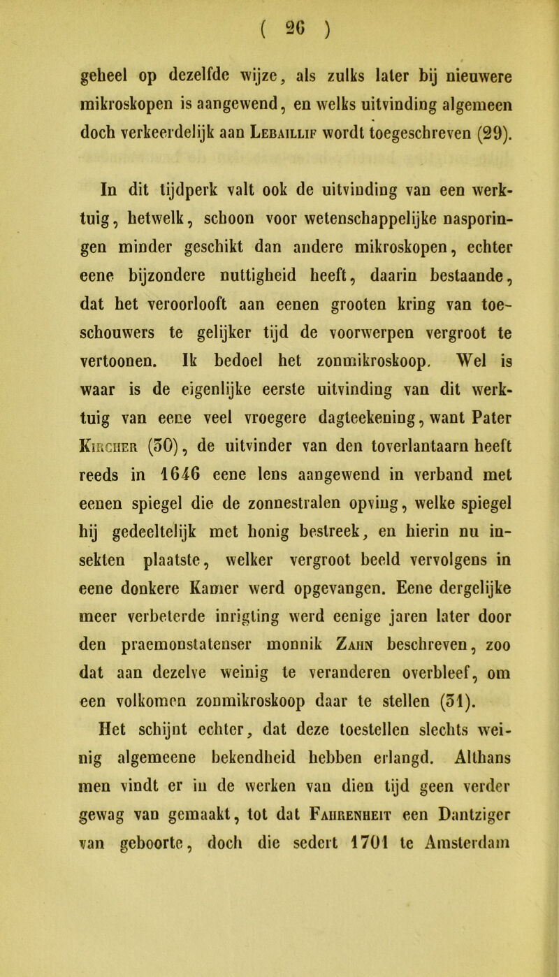 geheel op dezelfde wijze, als zulks later bij nieuwere mikroskopen is aangewend, en welks uitvinding algemeen doch verkeerdelijk aan Lebaillif wordt toegeschreven (29). In dit tijdperk valt ook de uitvinding van een werk- tuig , hetwelk, schoon voor wetenschappelijke nasporin- gen minder geschikt dan andere mikroskopen, echter eene bijzondere nuttigheid heeft, daarin bestaande, dat het veroorlooft aan eenen grooten kring van toe- schouwers te gelijker tijd de voorwerpen vergroot te vertoonen. Ik bedoel het zonmikroskoop. Wel is waar is de eigenlijke eerste uitvinding van dit werk- tuig van eene veel vroegere dagteekening, want Pater KmcHER (50), de uitvinder van den toverlantaarn heeft reeds in 1646 eene lens aangewend in verband met eenen spiegel die de zonnestralen opving, welke spiegel hij gedeeltelijk met honig bestreek, en hierin nu in- sekten plaatste, welker vergroot beeld vervolgens in eene donkere Kamer werd opgevangen. Eene dergelijke meer verbeterde inrigling werd eenige jaren later door den praemonstatenser monnik Zahn beschreven, zoo dat aan dezelve weinig te veranderen overbleef, om een volkomen zonmikroskoop daar te stellen (51). Het schijnt echter, dat deze toestellen slechts wei- nig algemeene bekendheid hebben erlangd. Althans men vindt er in de werken van dien tijd geen verder gewag van gemaakt, tot dat Faiirenheit een Dantzigcr van geboorte, doch die sedert 1701 te Amsterdam