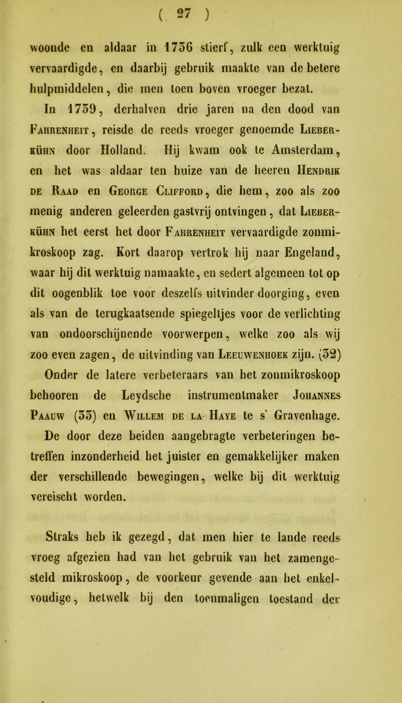 woonde en aldaar in 1756 stierf, zulk een werktuig vervaardigde, en daarbij gebruik maakte van de betere hulpmiddelen, die men toen boven vroeger bezat. In 1759, derhalven drie jaren na den dood van Fahrenheit, reisde de reeds vroeger genoemde Lieber- KÜHN door Holland. Hij kwam ook te Amsterdam, en het was aldaar ten huize van de heeren Hendrik de Raad en George Clifford , die hem, zoo als zoo menig anderen geleerden gastvrij ontvingen, dat Lieber- KÜHN het eerst het door F ahrenheit vervaardigde zonmi- kroskoop zag. Kort daarop vertrok hij naar Engeland, waar hij dit werktuig namaakte, en sedert algemeen tot op dit oogenblik toe voor deszelfs uitvinder doorging, even als van de terugkaatsende spiegeltjes voor de verlichting van ondoorschijnende voorwerpen, welke zoo als wij zoo even zagen, de uitvinding van Leeuwenhoek zijn. (52) Onder de latere verbeteraars van het zonmikroskoop behooren de Leydsche instrumentmaker Johannes Paaüw (55) en Willem de la- Haye te s’ Gravenhage. De door deze beiden aangebragte verbeteringen be- treffen inzonderheid het juister en gemakkelijker maken der verschillende bewegingen, welke bij dit werktuig vereischt worden. Straks heb ik gezegd, dat men hier te lande reeds vroeg afgezien had van het gebruik van het zamenge- steld mikroskoop, de voorkeur gevende aan het enkel- voudige, hetwelk bij den toenmaligen toestand der