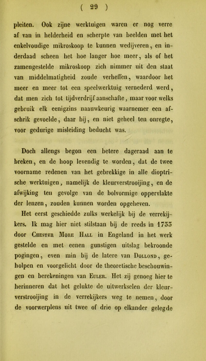 ( 20 ) pleiten. Ook zijne werktuigen waren er nog verre af van in helderheid en scherpte van heelden met het enkelvoudige mikroskoop te kunnen wedijveren, en in- derdaad scheen het hoe langer hoe meer, als of het zamengestelde mikroskoop zich nimmer uit den staat van middelmatigheid zoude verheffen, waardoor het meer en meer tot een speelwerktuig vernederd werd, dat men zich tot tijdverdrijf aanschafte, maar voor welks gebruik elk eenigzins naauwkeurig waarnemer een af- schrik gevoelde, daar bij, en niet geheel ten onregte, voor gedurige misleiding beducht was. Doch allengs begon een betere dageraad aan te breken, en de hoop levendig te worden, dat de twee voorname redenen van het gebrekkige in alle dioptri- sche werktuigen, namelijk de kleurverstrooijing, en de afwijking ten gevolge van de bolvormige oppervlakte der lenzen, zouden kunnen worden opgeheven. Het eerst geschiedde zulks werkelijk bij de verrekij- kers. Ik mag hier niet stilstaan bij de reeds in 1755 door Chestrr More Hall in Engeland in het werk gestelde en met eenen gunstigen uitslag bekroonde pogingen, even min bij de latere van Dollond, ge- holpen en voorgelicht door de theoretische beschouwin- gen en berekeningen van Euler. Het zij genoeg hier te herinneren dat het gelukte de uitwerkselen der kleur- verstrooijing in de verrekijkers weg te nemen, door de voorwerplens uit twee of drie op elkander gelegde