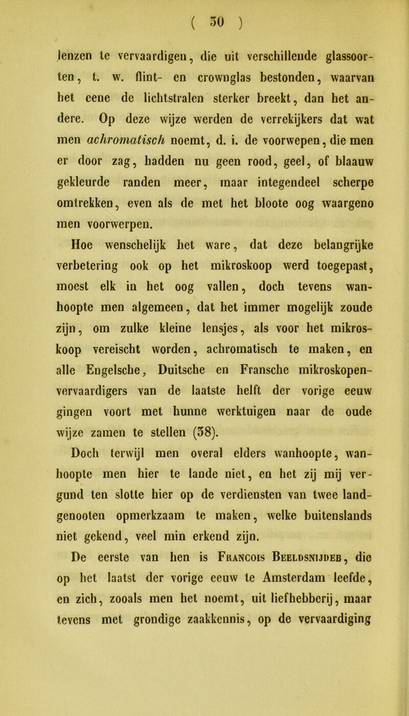 lenzen Ie vervaardigen, die uit verschillende glassoor- ten, t. w. flint- en crownglas bestonden, waarvan het cene de lichtstralen sterker breekt, dan het an- dere. Op deze wijze werden de verrekijkers dat wat men achromatisch noemt, d. i. de voorwepen, die men er door zag, hadden nu geen rood, geel, of blaauw gekleurde randen meer, maar integendeel scherpe omtrekken, even als de met het bloole oog waargeno men voorwerpen. Hoe wenschelijk het ware, dat deze belangrijke verbetering ook op het mikroskoop werd toegepast, moest elk in het oog vallen, doch tevens wan- hoopte men algemeen, dat het immer mogelijk zoude zijn, om zulke kleine lensjes, als voor het mikros- koop vereischt worden, achromatisch te maken, en alle Engelsche, Duitsche en Fransche mikroskopen- vervaardigers van de laatste helft der vorige eeuw gingen voort met hunne werktuigen naar de oude wijze zaraen te stellen (58). Doch terwijl men overal elders wanhoopte, wan- hoopte men hier te lande niet, en het zij mij ver- gund ten slotte hier op de verdiensten van twee land- genooten opmerkzaam te maken, welke buitenslands niet gekend, veel min erkend zijn. De eerste van hen is Francois Beeldsnijder, die op het laatst der vorige eeuw te Amsterdam leefde, en zich, zooals men het noemt, uit liefhebberij, maar tevens met grondige zaakkennis, op de vervaardiging