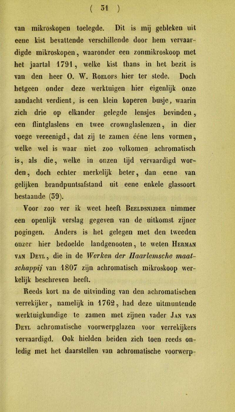 van mikroskopen toelegde. Dit is mij gebleken uit eene kist bevattende verschillende door hem vervaar- digde mikroskopen, waaronder een zonmikroskoop met het jaartal 1791, welke kist thans in het bezit is van den heer O. W. Roelofs hier ter slede. Doch hetgeen onder deze werktuigen hier eigenlijk onze aandacht verdient, is een klein koperen busje, waarin zich drie op elkander gelegde lensjes bevinden, een flintglaslens en twee crownglaslenzen, in dier voege vereenigd, dat zij te zamen ééne lens vormen, welke wel is waar niet zoo volkomen achromatisch is, als die, welke in onzen lijd vervaardigd wor- den, doch echter merkelijk beter, dan eene van gelijken brandpuntsafstand uit eene enkele glassoort bestaande (39). Voor zoo ver ik weet heeft Beeldsnijder nimmer een openlijk verslag gegeven van de uitkomst zijner pogingen. Anders is het gelegen met den tweeden onzer hier bedoelde landgenooten, te weten Herman VAN Deyl, die in de Werken der Haarlemsche maat- schappij van 1807 zijn achromatisch mikroskoop wer- kelijk beschreven heeft. Reeds kort na de uitvinding van den achromatischen verrekijker, namelijk in 1762, had deze uitmuntende werktuigkundige te zamen met zijnen vader Jan van Deyl achromatische voorwerpglazen voor verrekijkers vervaardigd. Ook hielden beiden zich toen reeds on- ledig met het daarstellen van achromatische voorwerp-