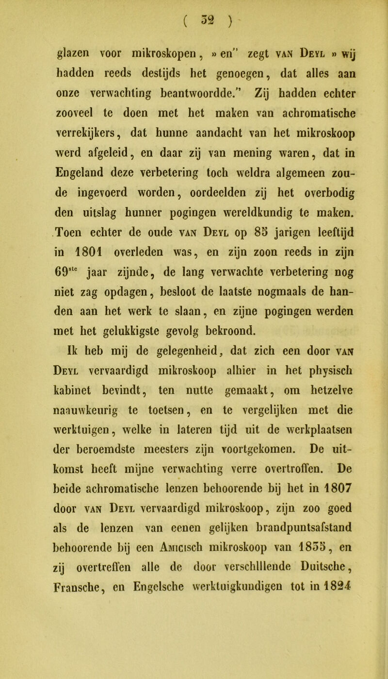 ( 52 )- glazen voor mikroskopen, » en’ zegt van Deyl » wij hadden reeds destijds het genoegen, dat alles aan onze verwachting beantwoordde.” Zij hadden echter zooveel te doen met het maken van achromatische verrekijkers, dat hunne aandacht van het mikroskoop werd afgeleid, en daar zij van mening waren, dat in Engeland deze verbetering toch weldra algemeen zou- de ingevoerd worden, oordeelden zij het overbodig den uitslag hunner pogingen wereldkundig te maken. Toen echter de oude van Deyl op 85 jarigen leeftijd in 1801 overleden was, en zijn zoon reeds in zijn jaar zijnde, de lang verwachte verbetering nog niet zag opdagen, besloot de laatste nogmaals de han- den aan het werk te slaan, en zijne pogingen werden met het gelukkigste gevolg bekroond. Ik heb mij de gelegenheid, dat zich een door van Deyl vervaardigd mikroskoop alhier in het physisch kabinet bevindt, ten nutte gemaakt, om hetzelve naauwkeurig te toetsen, en te vergelijken met die werktuigen, welke in lateren tijd uit de werkplaatsen der beroemdste meesters zijn voortgekomen. De uit- komst heeft mijne verwachting verre overtroffen. De beide achromatische lenzen beboerende bij het in 1807 door VAN Deyl vervaardigd mikroskoop, zijn zoo goed als de lenzen van eenen gelijken brandpuntsafstand beboerende bij een Aniicisch mikroskoop van 1855, en zij overtreffen alle de door verschillende Duitsche, Fransche, en Engelsche werktuigkuudigen tot in 1824