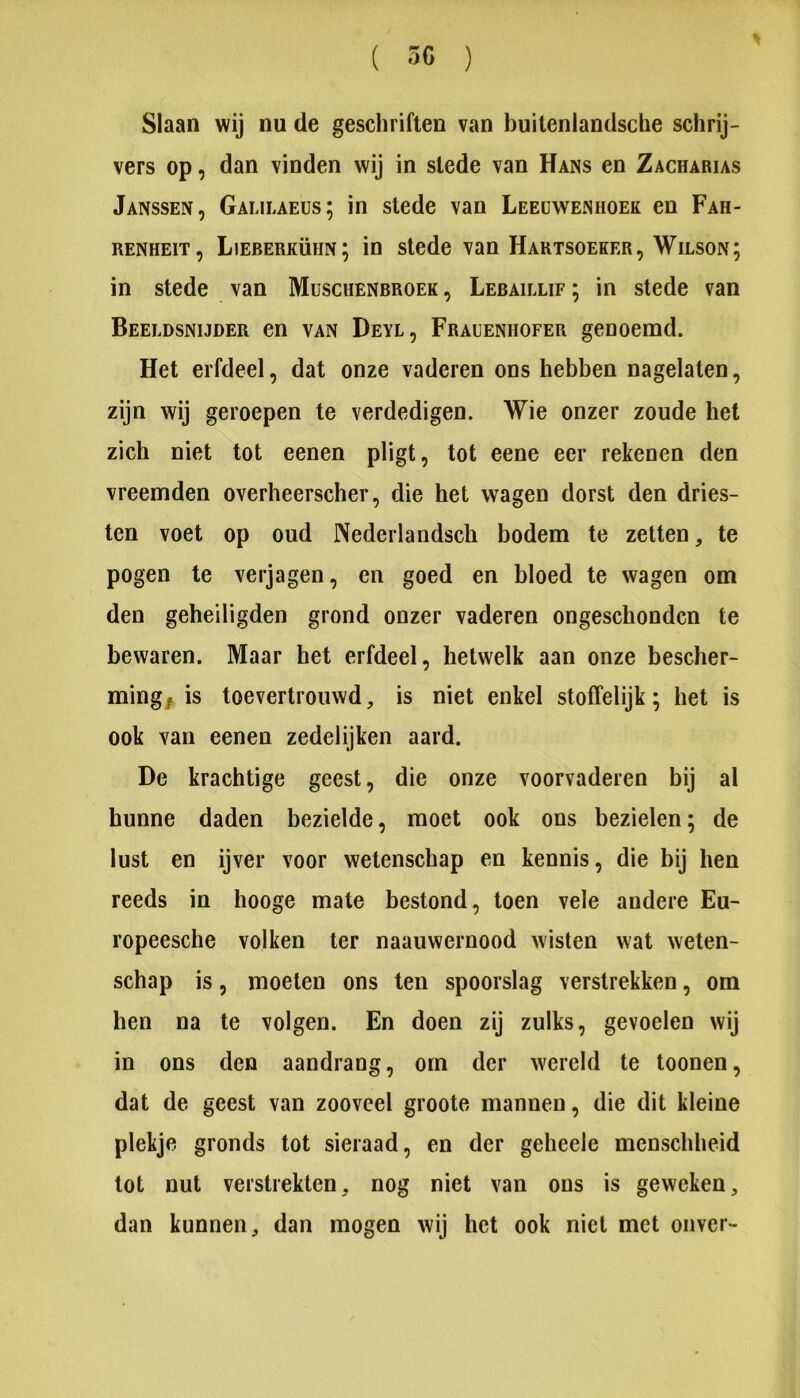 Slaan wij nu de geschriften van buiteniandsche schrij- vers op, dan vinden wij in slede van Hans en Zacharias Janssen, Galilaeüs; in slede van Leeuwenhoek en Fah- RENHEiT, Lieberkühn; in slede van Hartsoeker, Wilson; in stede van Muschenbroek , Lebaillif ; in stede van Beeldsnijder en van Deyl, Frauenhofer genoemd. Het erfdeel, dat onze vaderen ons hebben nagelaten, zijn wij geroepen te verdedigen. Wie onzer zoude het zich niet tot eenen pligt, tot eene eer rekenen den vreemden overheerscher, die het wagen dorst den dries- ten voet op oud Nederlandsch bodem te zetten, te pogen te verjagen, en goed en bloed te wagen om den geheiligden grond onzer vaderen ongeschonden te bewaren. Maar het erfdeel, hetwelk aan onze bescher- ming^ is toevertrouwd, is niet enkel stoffelijk; het is ook van eenen zedelijken aard. De krachtige geest, die onze voorvaderen bij al hunne daden bezielde, moet ook ons bezielen; de lust en ijver voor wetenschap en kennis, die bij hen reeds in hooge mate bestond, toen vele andere Eu- ropeesche volken ter naauwernood wisten wat weten- schap is, moeten ons ten spoorslag verstrekken, om hen na te volgen. En doen zij zulks, gevoelen wij in ons den aandrang, om der wereld te toonen, dat de geest van zooveel groote mannen, die dit kleine plekje gronds tot sieraad, en der geheele menschheid lot nut verstrekten, nog niet van ons is geweken, dan kunnen, dan mogen wij het ook niet met onver-