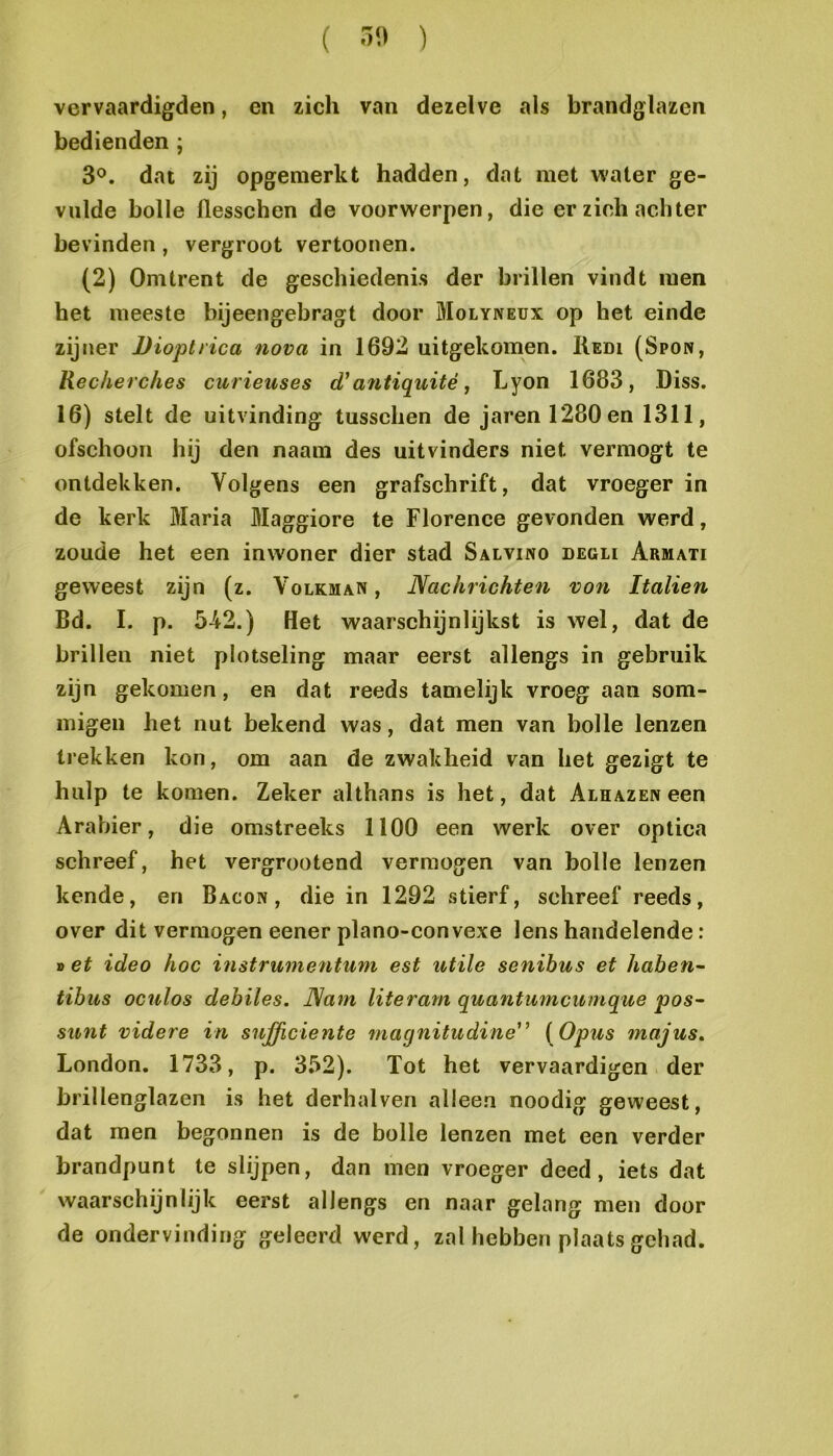 vervaardigden, en zich van dezelve als brandglazen bedienden ; 3°. dat zij opgenierkt hadden, dat met water ge- vulde bolle flesschen de voorwerpen, die er zich achter bevinden, vergroot vertoonen. (2) Omtrent de geschiedenis der brillen vindt men het meeste bijeengebragt door Molyneux op het einde zijner Dioptiica nova in 1692 uitgekomen. Redi (Spon, Recherches curieuses d'a7itiquité, Lyon 1683, Diss. 16) stelt de uitvinding tusschen de jarenl280en 1311, ofschoon hij den naam des uitvinders niet vermogt te ontdekken. Volgens een grafschrift, dat vroeger in de kerk Maria Maggiore te Florence gevonden werd, zoude het een inwoner dier stad Salvino degli Armati geweest zijn (z. Volkman, Nachrichten von Italien Bd. I. p. 542.) Het waarschijnlijkst is wel, dat de brillen niet plotseling maar eerst allengs in gebruik zijn gekomen, en dat reeds tamelijk vroeg aan som- migen het nut bekend was, dat men van bolle lenzen trekken kon, om aan de zwakheid van het gezigt te hulp te komen. Zeker althans is het, dat Alhazen een Arabier, die omstreeks 1100 een werk over optica schreef, het vergrootend vermogen van bolle lenzen kende, en Bacon, die in 1292 stierf, schreef reeds, over dit vermogen eener plano-convexe lens handelende: » et ideo hoe in struin evitum est utile senibus et haben^- tibus oculos debiles. ]\am literam quantmncumque pos- sunt videre in sufficiënte niagnitudine^’ [Opus majus, London. 1733, p. 3.^2). Tot het vervaardigen der brillenglazen is het derhalven alleen noodig geweest, dat men begonnen is de bolle lenzen met een verder brandpunt te slijpen, dan men vroeger deed, iets dat waarschijnlijk eerst allengs en naar gelang men door de ondervinding geleerd werd, zal hebben plaats gehad.