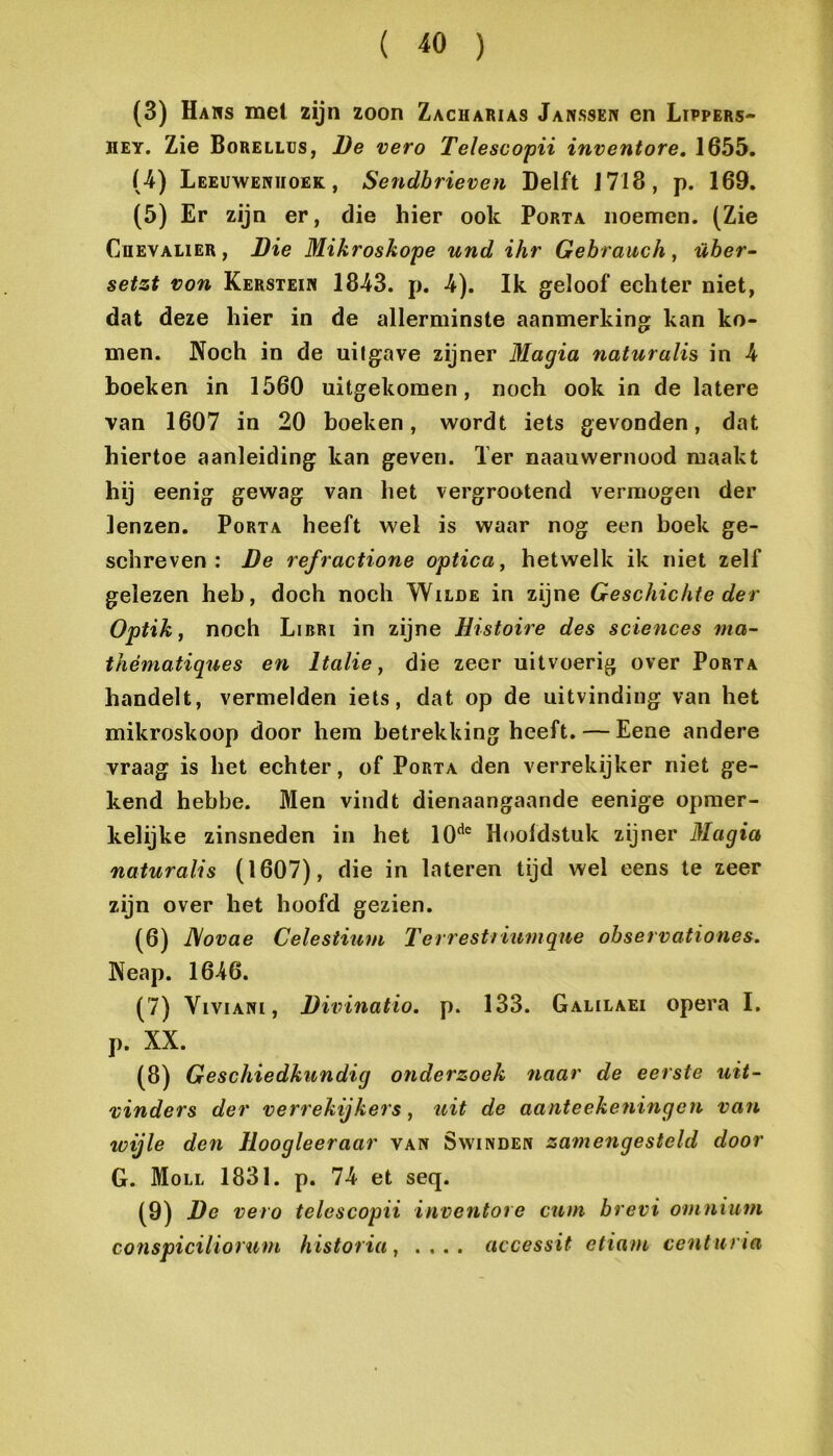 (3) Haws mei zijn zoon Zacharias Janssen en Lïppers- HEY. Zie Borellüs, De vero Telescopii inventore, 1655. (4) Leeuwenhoek, Sendbrieven Delft 1718, p. 169. (5) Er zijn er, die hier ook Porta noemen. (Zie CuEVALiER, Die Mikroskope und ihr Gebrauch, über- setzt von Kerstein 1843. p. 4). Ik geloof echter niet, dat deze hier in de allerminste aanmerking kan ko- men. Noch in de uitgave zijner Magia naturalis in 4 hoeken in 1560 uitgekomen, noch ook in de latere van 1607 in 20 boeken, wordt iets gevonden, dat hiertoe aanleiding kan geven. Ter naauwernood maakt hij eenig gewag van het vergrootend vermogen der lenzen. Porta heeft wel is waar nog een boek ge- schreven : De refractione optica, hetwelk ik niet zelf gelezen heb, doch noch Wilde in zijne Geschichte der Optik, noch Libri in zijne Histoire des Sciences ma- thématiques en Italië, die zeer uitvoerig over Porta handelt, vermelden iets, dat op de uitvinding van het mikroskoop door hem betrekking heeft. — Eene andere vraag is het echter, of Porta den verrekijker niet ge- kend hebbe. Men vindt dienaangaande eenige opmer- kelijke zinsneden in het lO'*® Hoofdstuk zijner Magia naturalis (1607), die in lateren tijd wel eens te zeer zijn over het hoofd gezien. (6) D/ovae Celesiium Terrestiiumque observationes. Neap. 1646. (7) ViviANi, Diirinatio. p. 133. Galilaei opera I. p. XX. (8) Geschiedkundig onderzoek naar de eerste uit- vinders der verrekijkers, uit de aanteeke?iingen van wijle den Hoogleeraar van Swinden zamengesteld door G. Moll 1831. p. 74 et seq. (9) De vero telescopii inventore cum brevi omnium conspiciliorum historia, .... accessit etiam ccnturia