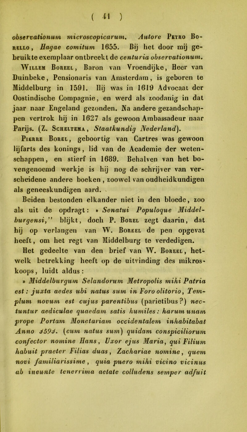 observationum microscopicarum, Autore Pbtro Bo- RELLo, Hagae comitum 1655. Bij het door mij ge- bruikte exemplaar ontbreekt de centuria observationum, Willem Boreel, Baron van Vroendijke, Heer van Duinbeke, Pensionaris van Amsterdam, is geboren te Middelburg in 1591. Hij was in 1619 Advocaat der Oostindische Compagnie, en werd als zoodanig in dat jaar naar Engeland gezonden. Na andere gezandschap- pen vertrok hij in 1627 als gewoon Ambassadeur naar Parijs. (Z. Scheltema , Staatkundig Nederland). PiERRE Borel, geboortig van Cartres was gewoon lijfarts des konings, lid van de Academie der weten- schappen, en stierf in 1689. Behalven van het bo- vengenoemd werkje is hij nog de schrijver van ver- scheidene andere boeken , zoowel van oudheidkundigen als geneeskundigen aard. . Beiden bestonden elkander niet in den bloede, zoo als uit de opdragt: » Senatui Populoque Middel^ burgensi,blijkt, doch P. Borel zegt daarin, dat hij op verlangen van W. Boreel de pen opgevat heeft, om het regt van Middelburg te verdedigen. Het gedeelte van den brief van W. Boreel , het- welk betrekking heeft op de uitvinding des inikros- koops, luidt aldus: » Middelbar gum Selandorum Metropolis mihi P atria est: juxta aedes ubi natus sum in Foro olitorio, Tem- plum novum est cujus parentibus (parietibus ?) nec- tu7itiir aediculae quaedam satis humiles: harum unam prope Portam Monctariam occidentalem inhabitabat Anno d59d. (cwm natus sum) quidam conspiciliorum confector nomine Hans, Uxor ejus Maria, qui Filium habuit praeter Filias duas, Zachariae nomine, quem novi familiarissime, quia puero mihi vicino vicinus ab ineunte tenerrima aetate colludens semper adfuit